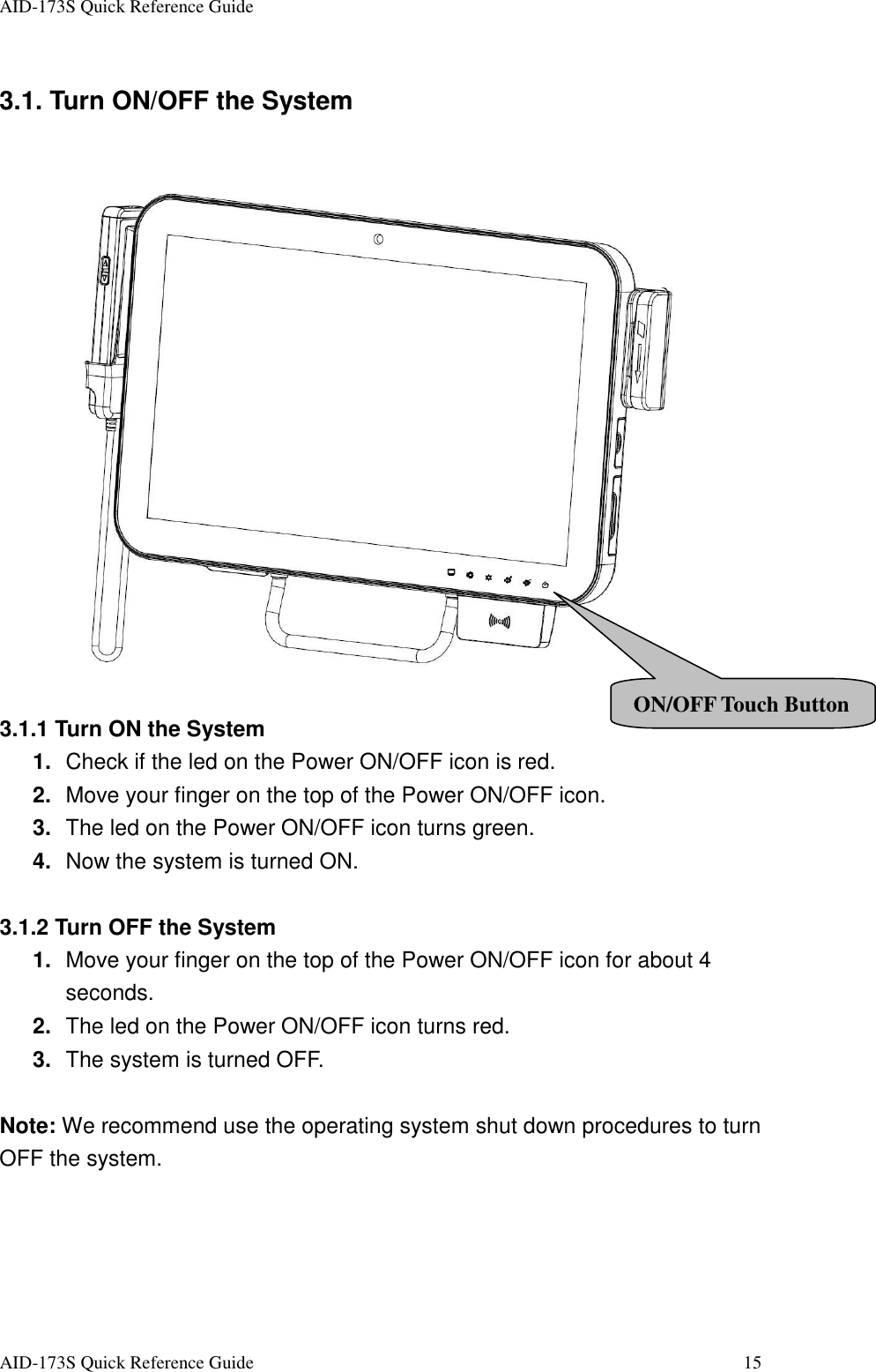 AID-173S Quick Reference Guide   AID-173S Quick Reference Guide  15 3.1. Turn ON/OFF the System    3.1.1 Turn ON the System 1.  Check if the led on the Power ON/OFF icon is red. 2.  Move your finger on the top of the Power ON/OFF icon. 3.  The led on the Power ON/OFF icon turns green. 4.  Now the system is turned ON.  3.1.2 Turn OFF the System 1.  Move your finger on the top of the Power ON/OFF icon for about 4 seconds. 2.  The led on the Power ON/OFF icon turns red. 3.  The system is turned OFF.  Note: We recommend use the operating system shut down procedures to turn OFF the system. ON/OFF Touch Button 