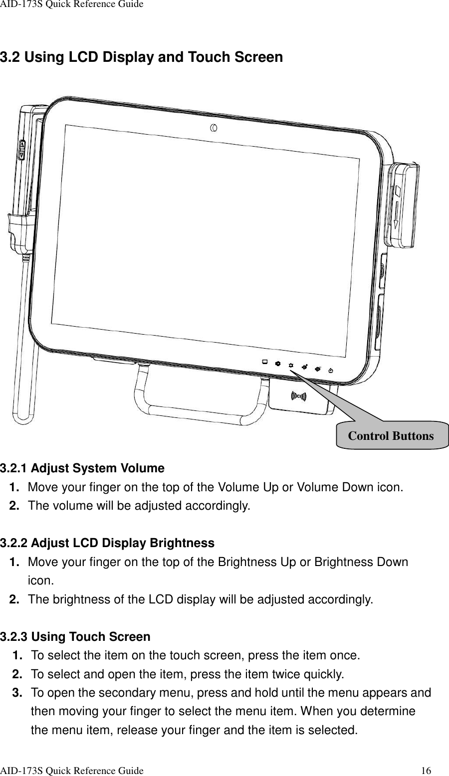 AID-173S Quick Reference Guide   AID-173S Quick Reference Guide  16 3.2 Using LCD Display and Touch Screen   3.2.1 Adjust System Volume 1.  Move your finger on the top of the Volume Up or Volume Down icon. 2.  The volume will be adjusted accordingly.  3.2.2 Adjust LCD Display Brightness 1.  Move your finger on the top of the Brightness Up or Brightness Down icon. 2.  The brightness of the LCD display will be adjusted accordingly.  3.2.3 Using Touch Screen 1.  To select the item on the touch screen, press the item once. 2.  To select and open the item, press the item twice quickly. 3.  To open the secondary menu, press and hold until the menu appears and then moving your finger to select the menu item. When you determine the menu item, release your finger and the item is selected. Control Buttons 