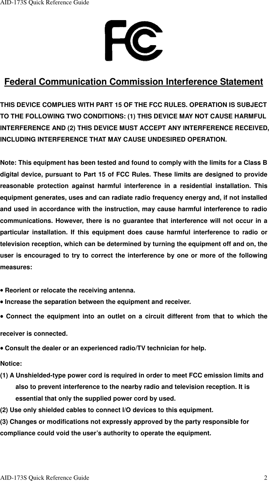 AID-173S Quick Reference Guide   AID-173S Quick Reference Guide  2   Federal Communication Commission Interference Statement  THIS DEVICE COMPLIES WITH PART 15 OF THE FCC RULES. OPERATION IS SUBJECT TO THE FOLLOWING TWO CONDITIONS: (1) THIS DEVICE MAY NOT CAUSE HARMFUL INTERFERENCE AND (2) THIS DEVICE MUST ACCEPT ANY INTERFERENCE RECEIVED, INCLUDING INTERFERENCE THAT MAY CAUSE UNDESIRED OPERATION.    Note: This equipment has been tested and found to comply with the limits for a Class B digital device, pursuant to Part 15 of FCC Rules. These limits are designed to provide reasonable  protection  against  harmful  interference  in  a  residential  installation.  This equipment generates, uses and can radiate radio frequency energy and, if not installed and used in accordance with the instruction, may cause harmful interference to radio communications. However, there is no guarantee that interference will not occur in a particular  installation.  If  this  equipment  does  cause  harmful  interference  to  radio  or television reception, which can be determined by turning the equipment off and on, the user is encouraged to try to correct the interference by one or more of the following measures:  •••• Reorient or relocate the receiving antenna. •••• Increase the separation between the equipment and receiver. ••••  Connect  the  equipment  into  an  outlet  on  a  circuit  different  from  that  to  which  the receiver is connected. •••• Consult the dealer or an experienced radio/TV technician for help.  Notice: (1) A Unshielded-type power cord is required in order to meet FCC emission limits and also to prevent interference to the nearby radio and television reception. It is essential that only the supplied power cord by used.           (2) Use only shielded cables to connect I/O devices to this equipment. (3) Changes or modifications not expressly approved by the party responsible for compliance could void the user’s authority to operate the equipment. 