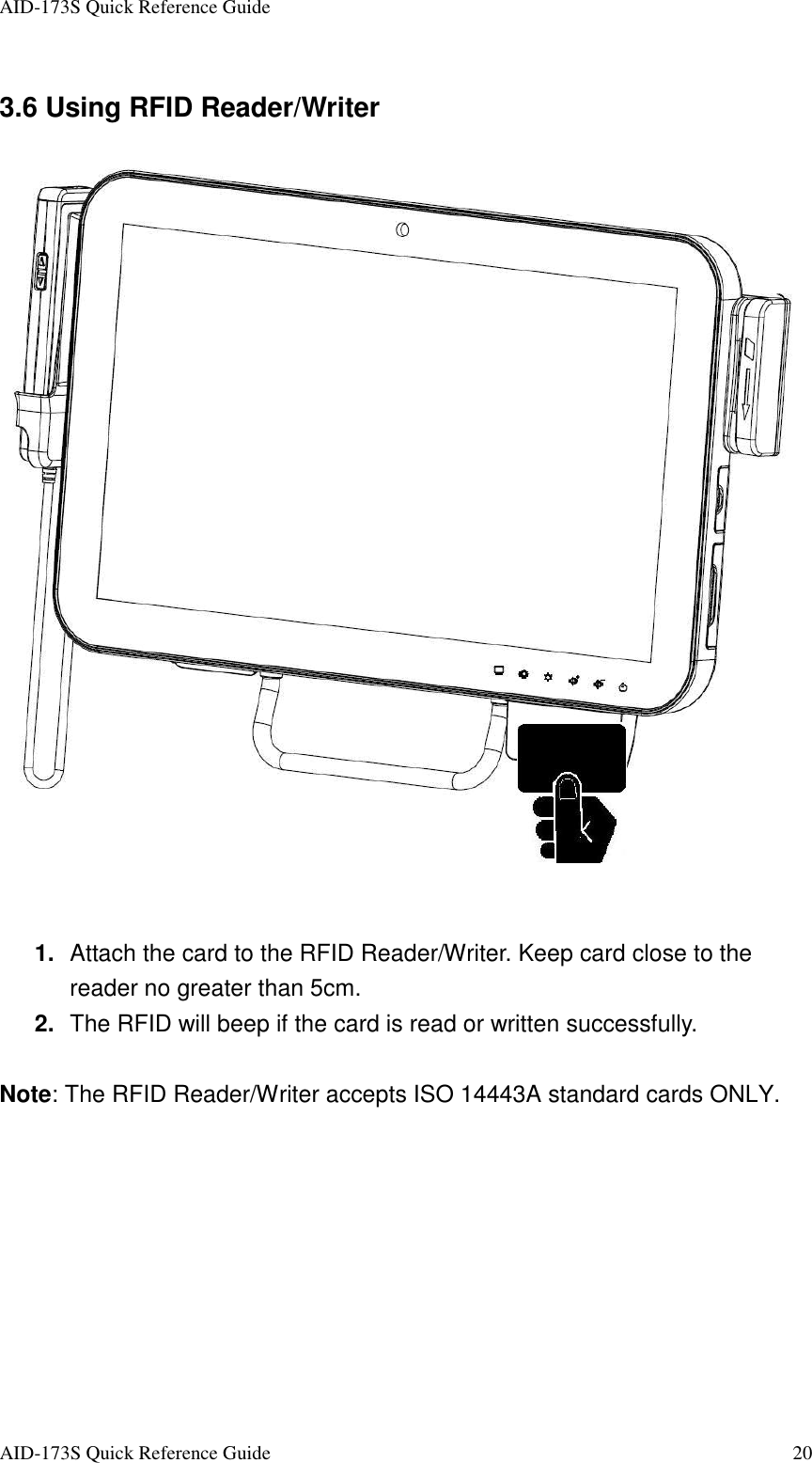 AID-173S Quick Reference Guide   AID-173S Quick Reference Guide  20 3.6 Using RFID Reader/Writer    1.  Attach the card to the RFID Reader/Writer. Keep card close to the reader no greater than 5cm. 2.  The RFID will beep if the card is read or written successfully.  Note: The RFID Reader/Writer accepts ISO 14443A standard cards ONLY.  