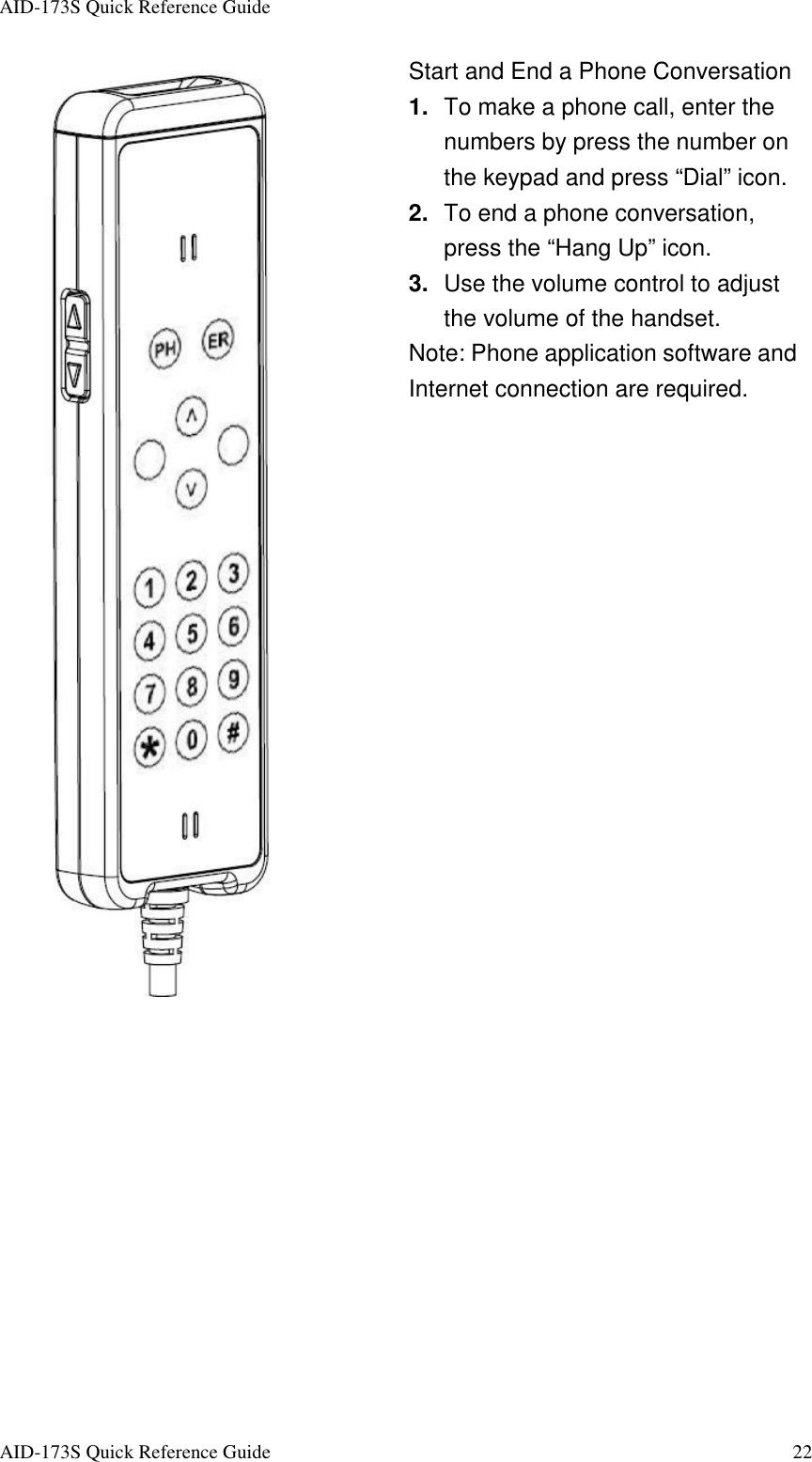 AID-173S Quick Reference Guide   AID-173S Quick Reference Guide  22  Start and End a Phone Conversation 1.  To make a phone call, enter the numbers by press the number on the keypad and press “Dial” icon. 2.  To end a phone conversation, press the “Hang Up” icon. 3.  Use the volume control to adjust the volume of the handset. Note: Phone application software and Internet connection are required.  