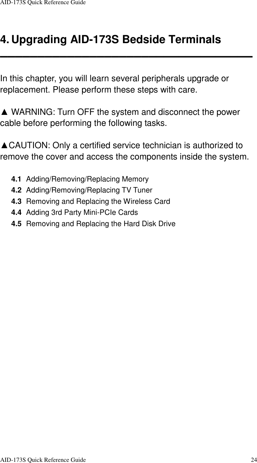 AID-173S Quick Reference Guide   AID-173S Quick Reference Guide  24   4. Upgrading AID-173S Bedside Terminals ▬▬▬▬▬▬▬▬▬▬▬▬▬▬▬▬▬▬▬▬▬▬▬▬▬▬▬▬▬▬▬▬▬▬  In this chapter, you will learn several peripherals upgrade or replacement. Please perform these steps with care.    ▲ WARNING: Turn OFF the system and disconnect the power cable before performing the following tasks.  ▲CAUTION: Only a certified service technician is authorized to remove the cover and access the components inside the system.  4.1   Adding/Removing/Replacing Memory 4.2   Adding/Removing/Replacing TV Tuner 4.3   Removing and Replacing the Wireless Card 4.4   Adding 3rd Party Mini-PCIe Cards 4.5   Removing and Replacing the Hard Disk Drive   