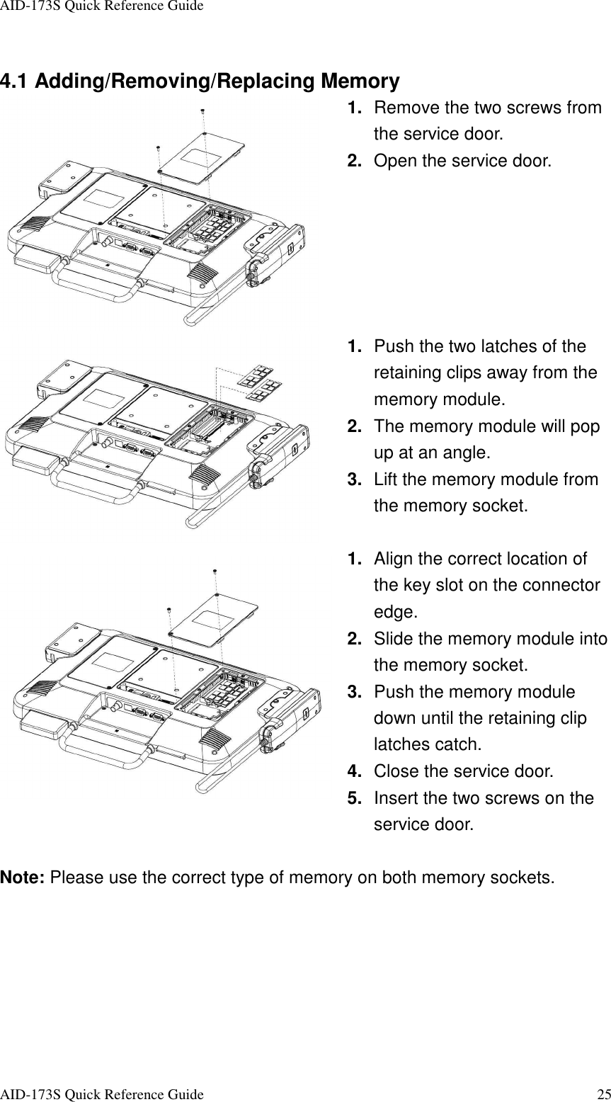 AID-173S Quick Reference Guide   AID-173S Quick Reference Guide  25  4.1 Adding/Removing/Replacing Memory  1.  Remove the two screws from the service door.   2.  Open the service door.  1.  Push the two latches of the retaining clips away from the memory module. 2.  The memory module will pop up at an angle. 3.  Lift the memory module from the memory socket.  1.  Align the correct location of the key slot on the connector edge. 2.  Slide the memory module into the memory socket. 3.  Push the memory module down until the retaining clip latches catch. 4.  Close the service door. 5.  Insert the two screws on the service door.  Note: Please use the correct type of memory on both memory sockets.