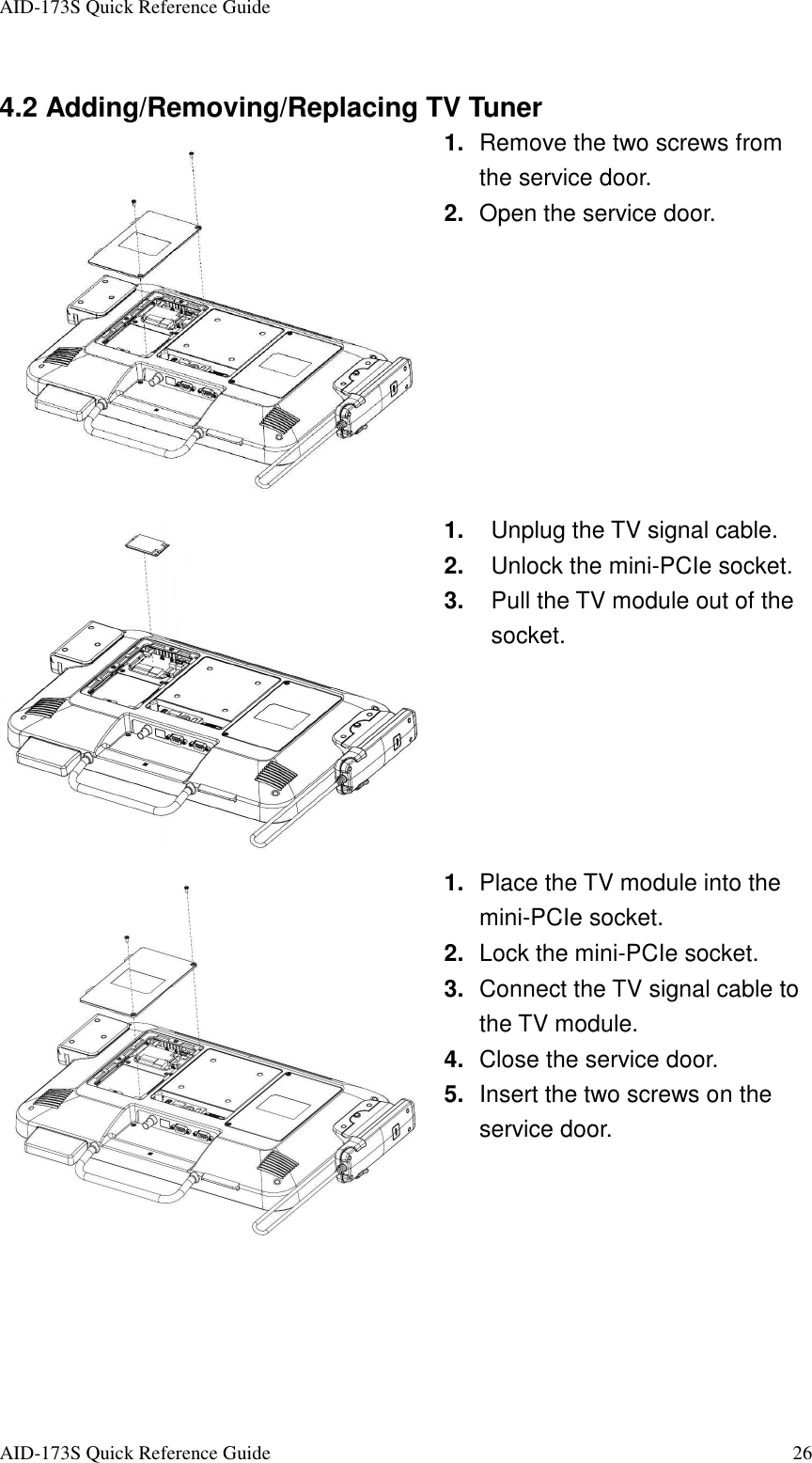 AID-173S Quick Reference Guide   AID-173S Quick Reference Guide  26  4.2 Adding/Removing/Replacing TV Tuner  1.  Remove the two screws from the service door.   2.  Open the service door.  1.  Unplug the TV signal cable. 2.  Unlock the mini-PCIe socket. 3.  Pull the TV module out of the socket.  1.  Place the TV module into the mini-PCIe socket. 2.  Lock the mini-PCIe socket. 3.  Connect the TV signal cable to the TV module. 4.  Close the service door. 5.  Insert the two screws on the service door.  