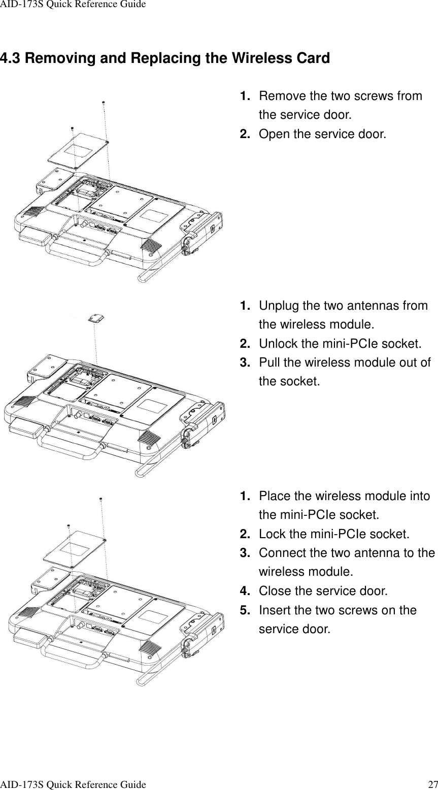 AID-173S Quick Reference Guide   AID-173S Quick Reference Guide  27 4.3 Removing and Replacing the Wireless Card  1.  Remove the two screws from the service door.   2.  Open the service door.  1.  Unplug the two antennas from the wireless module. 2.  Unlock the mini-PCIe socket. 3.  Pull the wireless module out of the socket.  1.  Place the wireless module into the mini-PCIe socket. 2.  Lock the mini-PCIe socket. 3.  Connect the two antenna to the wireless module. 4.  Close the service door. 5.  Insert the two screws on the service door.  