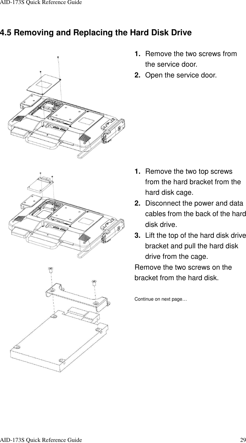 AID-173S Quick Reference Guide   AID-173S Quick Reference Guide  29 4.5 Removing and Replacing the Hard Disk Drive  1.  Remove the two screws from the service door.   2.  Open the service door.  1.  Remove the two top screws from the hard bracket from the hard disk cage. 2.  Disconnect the power and data cables from the back of the hard disk drive. 3.  Lift the top of the hard disk drive bracket and pull the hard disk drive from the cage.  Remove the two screws on the bracket from the hard disk.  Continue on next page… 