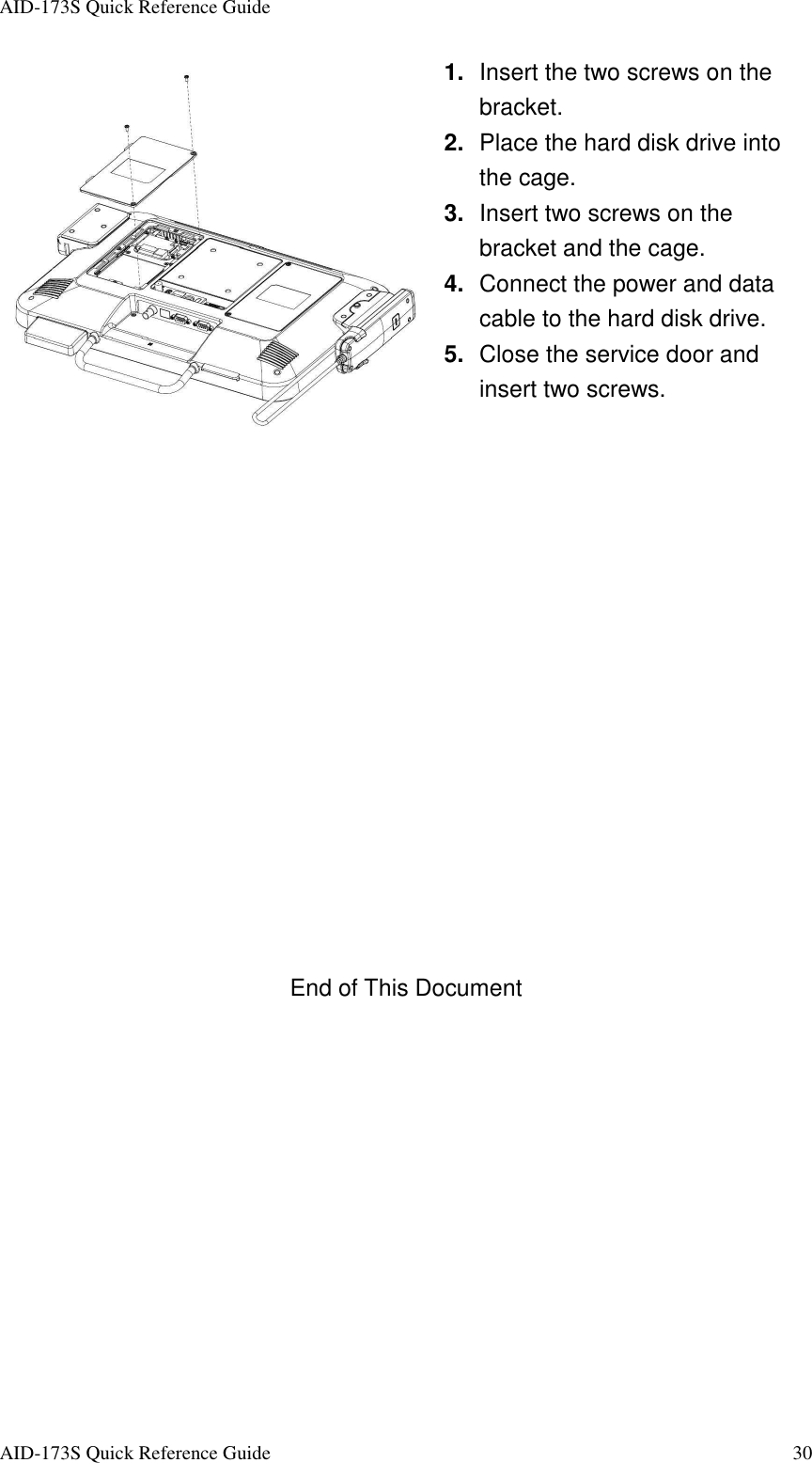 AID-173S Quick Reference Guide   AID-173S Quick Reference Guide  30  1.  Insert the two screws on the bracket. 2.  Place the hard disk drive into the cage. 3.  Insert two screws on the bracket and the cage. 4.  Connect the power and data cable to the hard disk drive. 5.  Close the service door and insert two screws.                End of This Document 