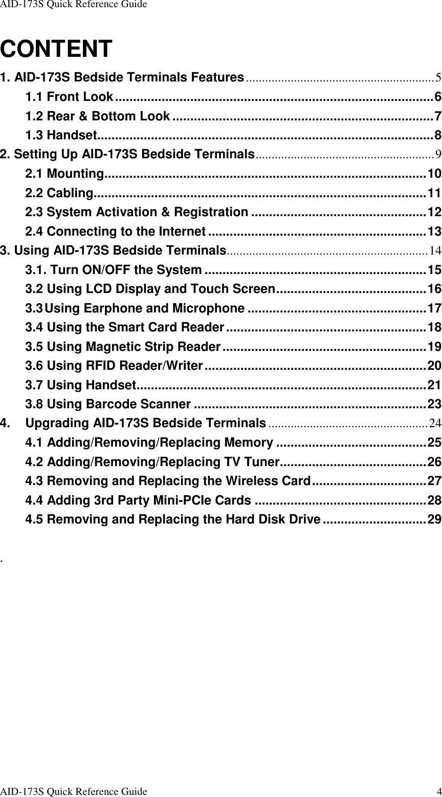 AID-173S Quick Reference Guide   AID-173S Quick Reference Guide  4 CONTENT 1. AID-173S Bedside Terminals Features...........................................................5 1.1 Front Look.........................................................................................6 1.2 Rear &amp; Bottom Look.........................................................................7 1.3 Handset..............................................................................................8 2. Setting Up AID-173S Bedside Terminals........................................................9 2.1 Mounting..........................................................................................10 2.2 Cabling.............................................................................................11 2.3 System Activation &amp; Registration .................................................12 2.4 Connecting to the Internet .............................................................13 3. Using AID-173S Bedside Terminals...............................................................14 3.1. Turn ON/OFF the System ..............................................................15 3.2 Using LCD Display and Touch Screen..........................................16 3.3 Using Earphone and Microphone ..................................................17 3.4 Using the Smart Card Reader........................................................18 3.5 Using Magnetic Strip Reader.........................................................19 3.6 Using RFID Reader/Writer..............................................................20 3.7 Using Handset.................................................................................21 3.8 Using Barcode Scanner .................................................................23 4. Upgrading AID-173S Bedside Terminals..................................................24 4.1 Adding/Removing/Replacing Memory ..........................................25 4.2 Adding/Removing/Replacing TV Tuner.........................................26 4.3 Removing and Replacing the Wireless Card................................27 4.4 Adding 3rd Party Mini-PCIe Cards ................................................28 4.5 Removing and Replacing the Hard Disk Drive.............................29  . 