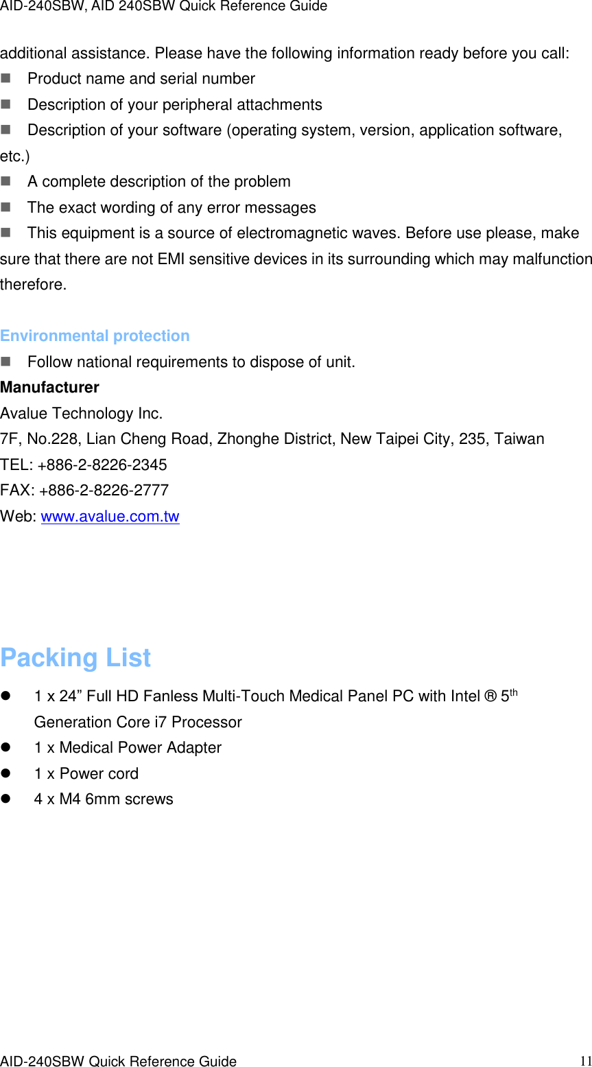 AID-240SBW, AID 240SBW Quick Reference Guide    AID-240SBW Quick Reference Guide   11 additional assistance. Please have the following information ready before you call: Product name and serial number Description of your peripheral attachments Description of your software (operating system, version, application software, etc.) A complete description of the problem The exact wording of any error messages This equipment is a source of electromagnetic waves. Before use please, make sure that there are not EMI sensitive devices in its surrounding which may malfunction therefore.  Environmental protection Follow national requirements to dispose of unit. Manufacturer Avalue Technology Inc. 7F, No.228, Lian Cheng Road, Zhonghe District, New Taipei City, 235, Taiwan TEL: +886-2-8226-2345 FAX: +886-2-8226-2777 Web: www.avalue.com.tw     Packing List   1 x 24” Full HD Fanless Multi-Touch Medical Panel PC with Intel ®  5th Generation Core i7 Processor   1 x Medical Power Adapter   1 x Power cord   4 x M4 6mm screws 