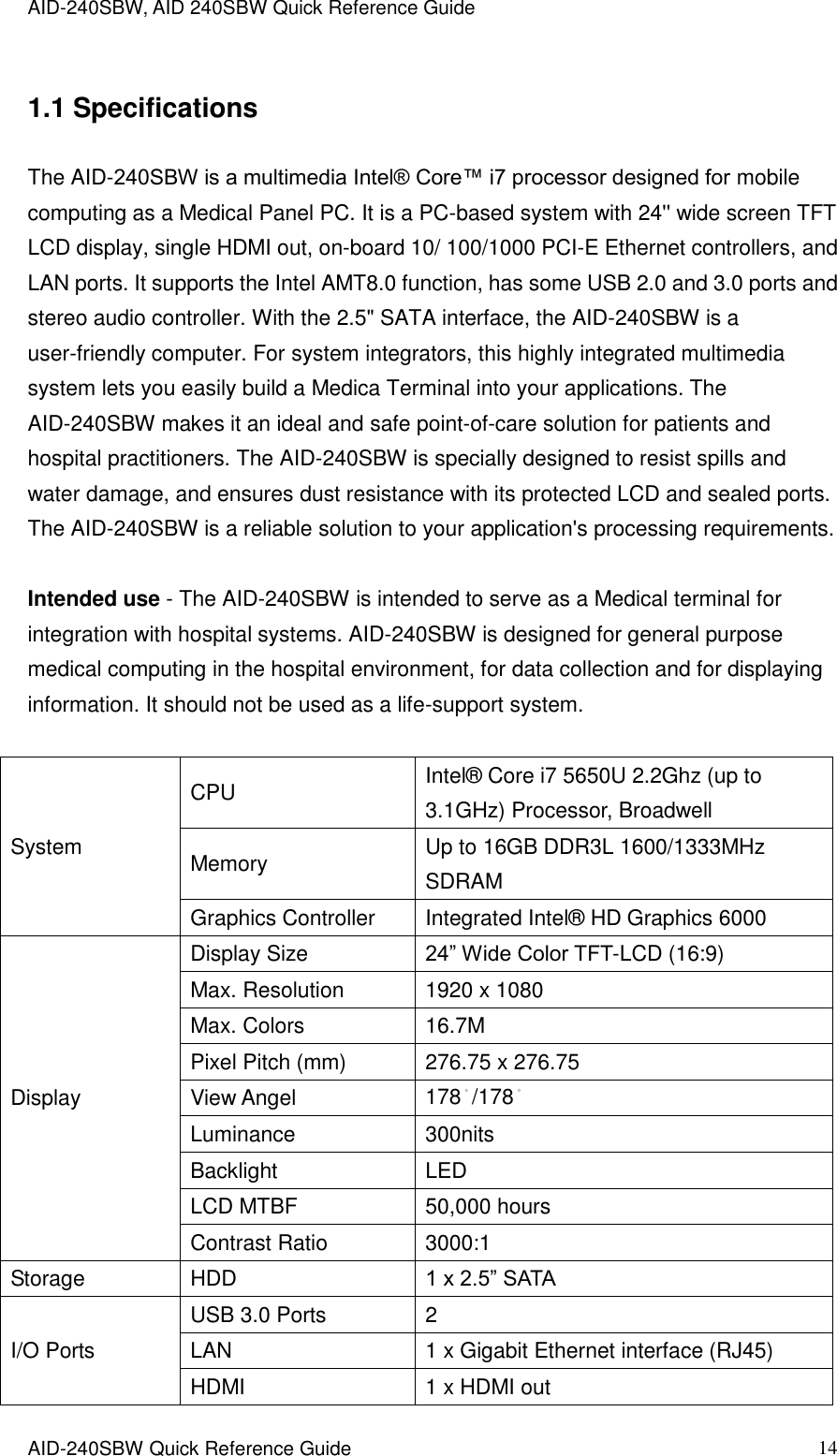 AID-240SBW, AID 240SBW Quick Reference Guide    AID-240SBW Quick Reference Guide   14 1.1 Specifications The AID-240SBW is a multimedia Intel® Core™ i7 processor designed for mobile computing as a Medical Panel PC. It is a PC-based system with 24&apos;&apos; wide screen TFT LCD display, single HDMI out, on-board 10/ 100/1000 PCI-E Ethernet controllers, and LAN ports. It supports the Intel AMT8.0 function, has some USB 2.0 and 3.0 ports and stereo audio controller. With the 2.5&quot; SATA interface, the AID-240SBW is a user-friendly computer. For system integrators, this highly integrated multimedia system lets you easily build a Medica Terminal into your applications. The AID-240SBW makes it an ideal and safe point-of-care solution for patients and hospital practitioners. The AID-240SBW is specially designed to resist spills and water damage, and ensures dust resistance with its protected LCD and sealed ports. The AID-240SBW is a reliable solution to your application&apos;s processing requirements.  Intended use - The AID-240SBW is intended to serve as a Medical terminal for integration with hospital systems. AID-240SBW is designed for general purpose medical computing in the hospital environment, for data collection and for displaying information. It should not be used as a life-support system.    System CPU Intel®  Core i7 5650U 2.2Ghz (up to 3.1GHz) Processor, Broadwell Memory Up to 16GB DDR3L 1600/1333MHz SDRAM Graphics Controller Integrated Intel®  HD Graphics 6000 Display Display Size 24” Wide Color TFT-LCD (16:9) Max. Resolution 1920 x 1080 Max. Colors 16.7M Pixel Pitch (mm) 276.75 x 276.75 View Angel 178。/178。 Luminance 300nits Backlight LED LCD MTBF 50,000 hours Contrast Ratio 3000:1 Storage HDD 1 x 2.5” SATA I/O Ports USB 3.0 Ports 2 LAN 1 x Gigabit Ethernet interface (RJ45) HDMI 1 x HDMI out 