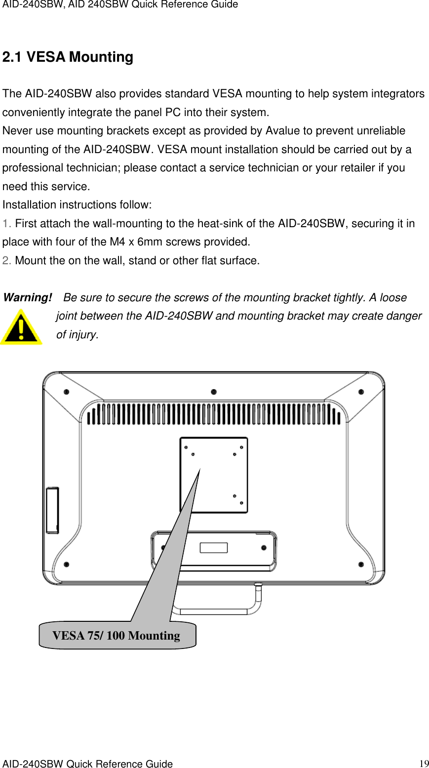 AID-240SBW, AID 240SBW Quick Reference Guide    AID-240SBW Quick Reference Guide   19 2.1 VESA Mounting The AID-240SBW also provides standard VESA mounting to help system integrators conveniently integrate the panel PC into their system. Never use mounting brackets except as provided by Avalue to prevent unreliable mounting of the AID-240SBW. VESA mount installation should be carried out by a professional technician; please contact a service technician or your retailer if you need this service. Installation instructions follow: 1. First attach the wall-mounting to the heat-sink of the AID-240SBW, securing it in place with four of the M4 x 6mm screws provided. 2. Mount the on the wall, stand or other flat surface.  Warning!    Be sure to secure the screws of the mounting bracket tightly. A loose joint between the AID-240SBW and mounting bracket may create danger of injury.         VESA 75/ 100 Mounting 