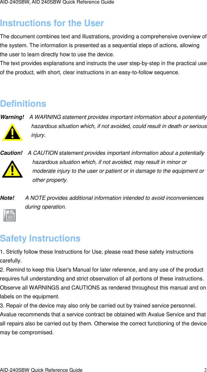 AID-240SBW, AID 240SBW Quick Reference Guide    AID-240SBW Quick Reference Guide   2 Instructions for the User The document combines text and illustrations, providing a comprehensive overview of the system. The information is presented as a sequential steps of actions, allowing the user to learn directly how to use the device. The text provides explanations and instructs the user step-by-step in the practical use of the product, with short, clear instructions in an easy-to-follow sequence.  Definitions Warning!    A WARNING statement provides important information about a potentially hazardous situation which, if not avoided, could result in death or serious injury.  Caution!    A CAUTION statement provides important information about a potentially hazardous situation which, if not avoided, may result in minor or moderate injury to the user or patient or in damage to the equipment or other property.  Note!        A NOTE provides additional information intended to avoid inconveniences during operation.  Safety Instructions 1. Strictly follow these Instructions for Use, please read these safety instructions carefully. 2. Remind to keep this User&apos;s Manual for later reference, and any use of the product requires full understanding and strict observation of all portions of these instructions. Observe all WARNINGS and CAUTIONS as rendered throughout this manual and on labels on the equipment. 3. Repair of the device may also only be carried out by trained service personnel. Avalue recommends that a service contract be obtained with Avalue Service and that all repairs also be carried out by them. Otherwise the correct functioning of the device may be compromised.   