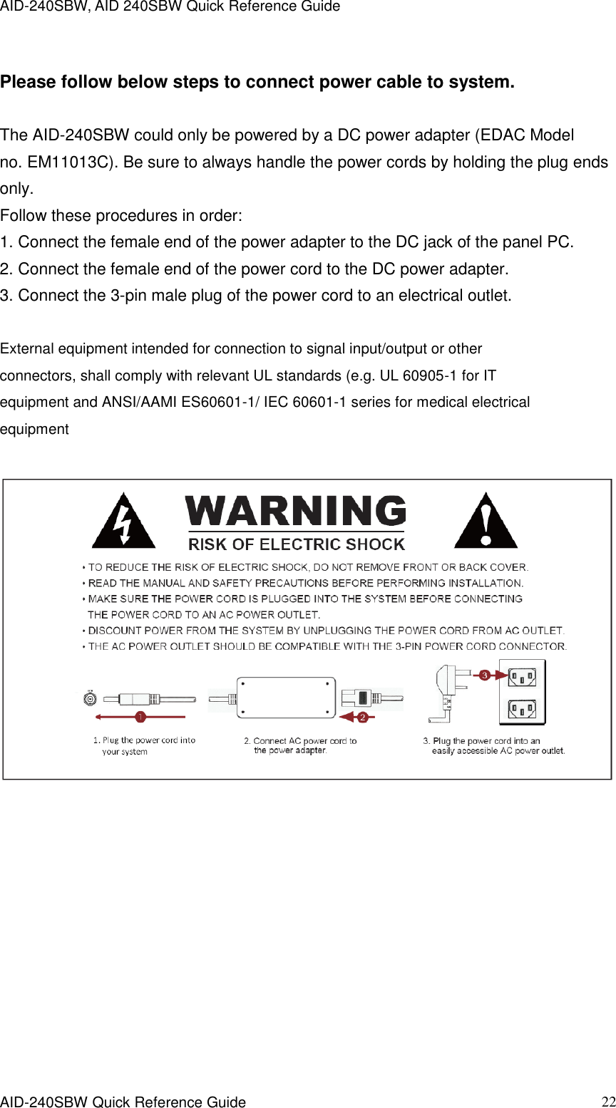 AID-240SBW, AID 240SBW Quick Reference Guide    AID-240SBW Quick Reference Guide   22 Please follow below steps to connect power cable to system. The AID-240SBW could only be powered by a DC power adapter (EDAC Model no. EM11013C). Be sure to always handle the power cords by holding the plug ends only. Follow these procedures in order: 1. Connect the female end of the power adapter to the DC jack of the panel PC. 2. Connect the female end of the power cord to the DC power adapter. 3. Connect the 3-pin male plug of the power cord to an electrical outlet.  External equipment intended for connection to signal input/output or other connectors, shall comply with relevant UL standards (e.g. UL 60905-1 for IT equipment and ANSI/AAMI ES60601-1/ IEC 60601-1 series for medical electrical equipment    