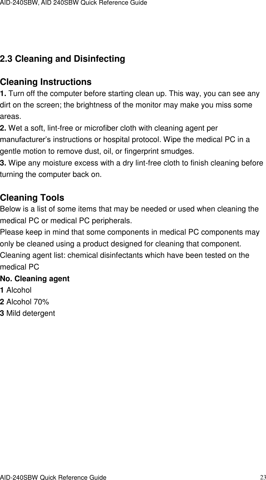 AID-240SBW, AID 240SBW Quick Reference Guide    AID-240SBW Quick Reference Guide   23  2.3 Cleaning and Disinfecting    Cleaning Instructions 1. Turn off the computer before starting clean up. This way, you can see any dirt on the screen; the brightness of the monitor may make you miss some areas. 2. Wet a soft, lint-free or microfiber cloth with cleaning agent per manufacturer’s instructions or hospital protocol. Wipe the medical PC in a gentle motion to remove dust, oil, or fingerprint smudges. 3. Wipe any moisture excess with a dry lint-free cloth to finish cleaning before turning the computer back on.  Cleaning Tools Below is a list of some items that may be needed or used when cleaning the medical PC or medical PC peripherals. Please keep in mind that some components in medical PC components may only be cleaned using a product designed for cleaning that component. Cleaning agent list: chemical disinfectants which have been tested on the medical PC No. Cleaning agent 1 Alcohol 2 Alcohol 70% 3 Mild detergent 