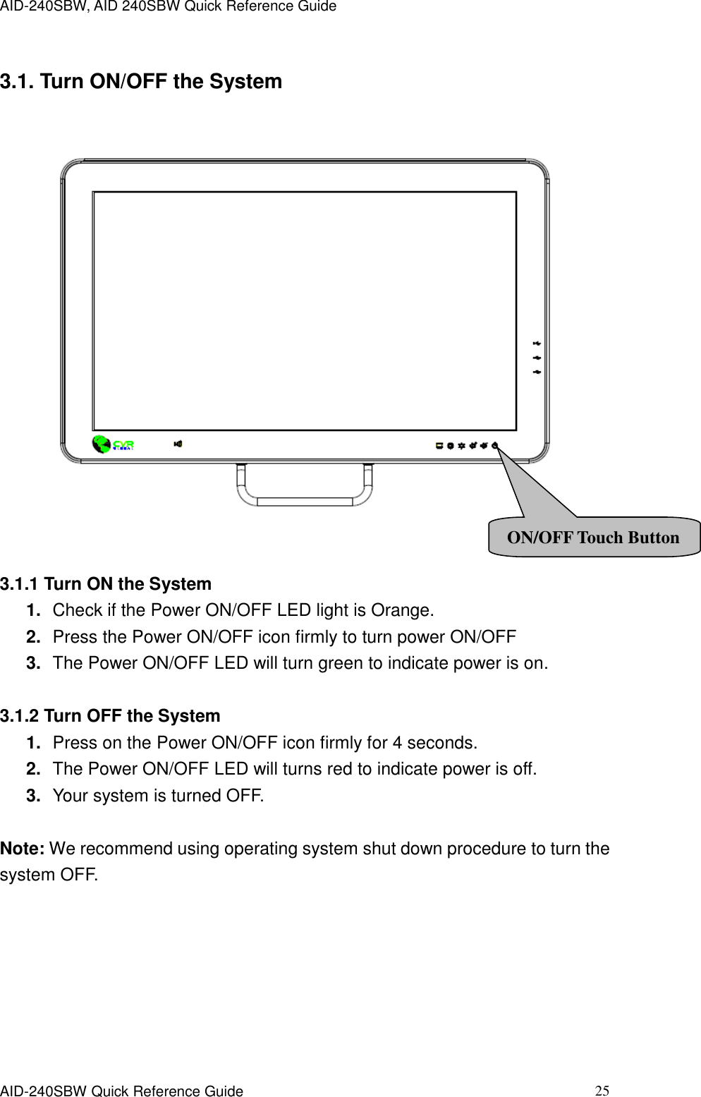 AID-240SBW, AID 240SBW Quick Reference Guide    AID-240SBW Quick Reference Guide   25 3.1. Turn ON/OFF the System     3.1.1 Turn ON the System 1. Check if the Power ON/OFF LED light is Orange. 2. Press the Power ON/OFF icon firmly to turn power ON/OFF 3. The Power ON/OFF LED will turn green to indicate power is on.  3.1.2 Turn OFF the System 1. Press on the Power ON/OFF icon firmly for 4 seconds. 2. The Power ON/OFF LED will turns red to indicate power is off. 3. Your system is turned OFF.  Note: We recommend using operating system shut down procedure to turn the system OFF. ON/OFF Touch Button 