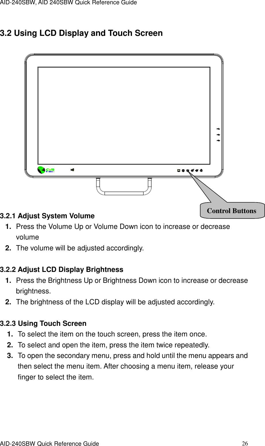 AID-240SBW, AID 240SBW Quick Reference Guide    AID-240SBW Quick Reference Guide   26 3.2 Using LCD Display and Touch Screen   3.2.1 Adjust System Volume 1. Press the Volume Up or Volume Down icon to increase or decrease volume 2. The volume will be adjusted accordingly.  3.2.2 Adjust LCD Display Brightness 1. Press the Brightness Up or Brightness Down icon to increase or decrease brightness. 2. The brightness of the LCD display will be adjusted accordingly.  3.2.3 Using Touch Screen 1. To select the item on the touch screen, press the item once. 2. To select and open the item, press the item twice repeatedly. 3. To open the secondary menu, press and hold until the menu appears and then select the menu item. After choosing a menu item, release your finger to select the item.  Control Buttons 