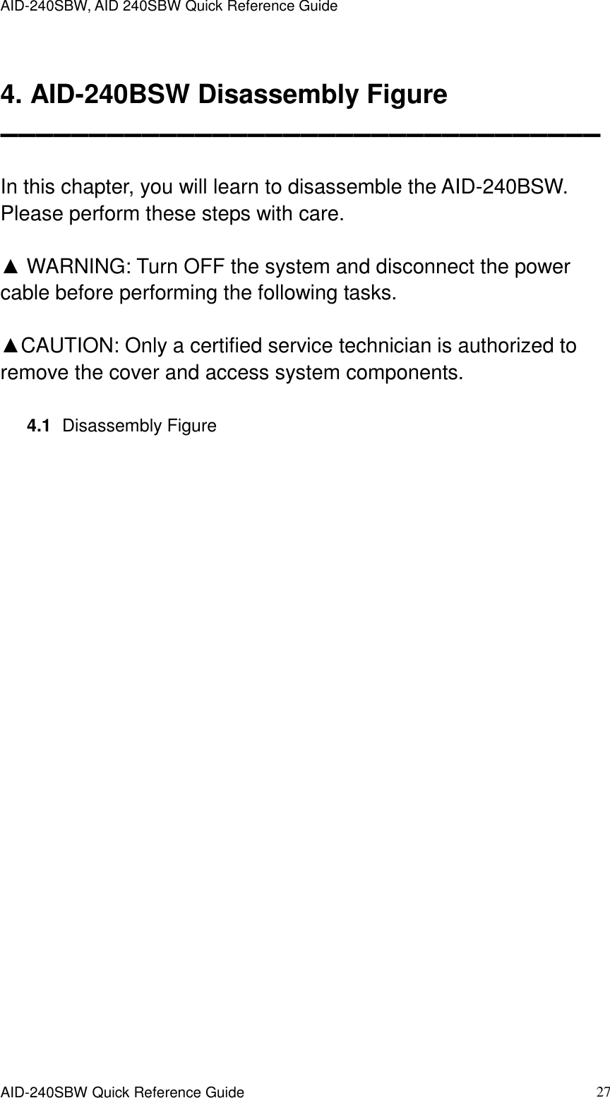 AID-240SBW, AID 240SBW Quick Reference Guide    AID-240SBW Quick Reference Guide   27  4. AID-240BSW Disassembly Figure ▬▬▬▬▬▬▬▬▬▬▬▬▬▬▬▬▬▬▬▬▬▬▬▬▬▬▬▬▬▬▬▬▬▬  In this chapter, you will learn to disassemble the AID-240BSW. Please perform these steps with care.    ▲ WARNING: Turn OFF the system and disconnect the power cable before performing the following tasks.  ▲CAUTION: Only a certified service technician is authorized to remove the cover and access system components.  4.1   Disassembly Figure   
