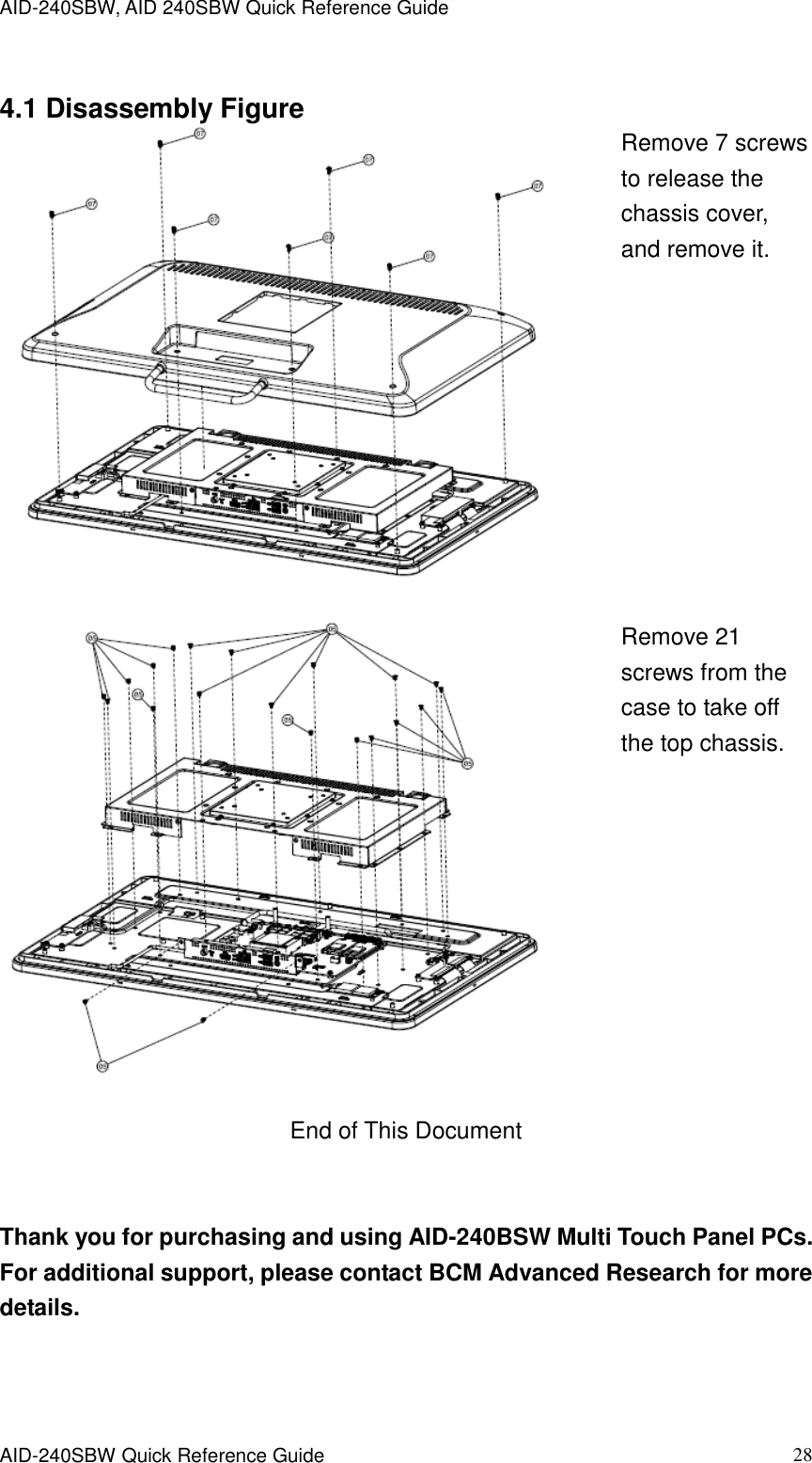 AID-240SBW, AID 240SBW Quick Reference Guide    AID-240SBW Quick Reference Guide   28  4.1 Disassembly Figure   Remove 7 screws to release the chassis cover, and remove it.     Remove 21 screws from the case to take off the top chassis.   End of This Document   Thank you for purchasing and using AID-240BSW Multi Touch Panel PCs. For additional support, please contact BCM Advanced Research for more details. 