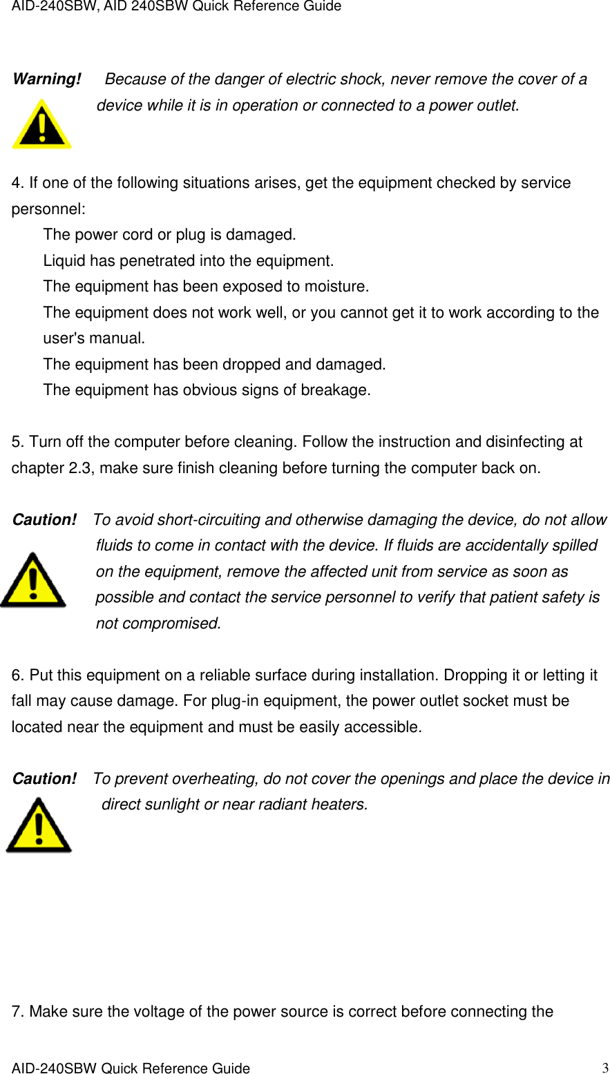 AID-240SBW, AID 240SBW Quick Reference Guide    AID-240SBW Quick Reference Guide   3  Warning!    Because of the danger of electric shock, never remove the cover of a device while it is in operation or connected to a power outlet.   4. If one of the following situations arises, get the equipment checked by service personnel: The power cord or plug is damaged. Liquid has penetrated into the equipment. The equipment has been exposed to moisture. The equipment does not work well, or you cannot get it to work according to the user&apos;s manual. The equipment has been dropped and damaged. The equipment has obvious signs of breakage.  5. Turn off the computer before cleaning. Follow the instruction and disinfecting at chapter 2.3, make sure finish cleaning before turning the computer back on.  Caution!    To avoid short-circuiting and otherwise damaging the device, do not allow fluids to come in contact with the device. If fluids are accidentally spilled on the equipment, remove the affected unit from service as soon as possible and contact the service personnel to verify that patient safety is           not compromised.  6. Put this equipment on a reliable surface during installation. Dropping it or letting it fall may cause damage. For plug-in equipment, the power outlet socket must be located near the equipment and must be easily accessible.  Caution!    To prevent overheating, do not cover the openings and place the device in direct sunlight or near radiant heaters.        7. Make sure the voltage of the power source is correct before connecting the 