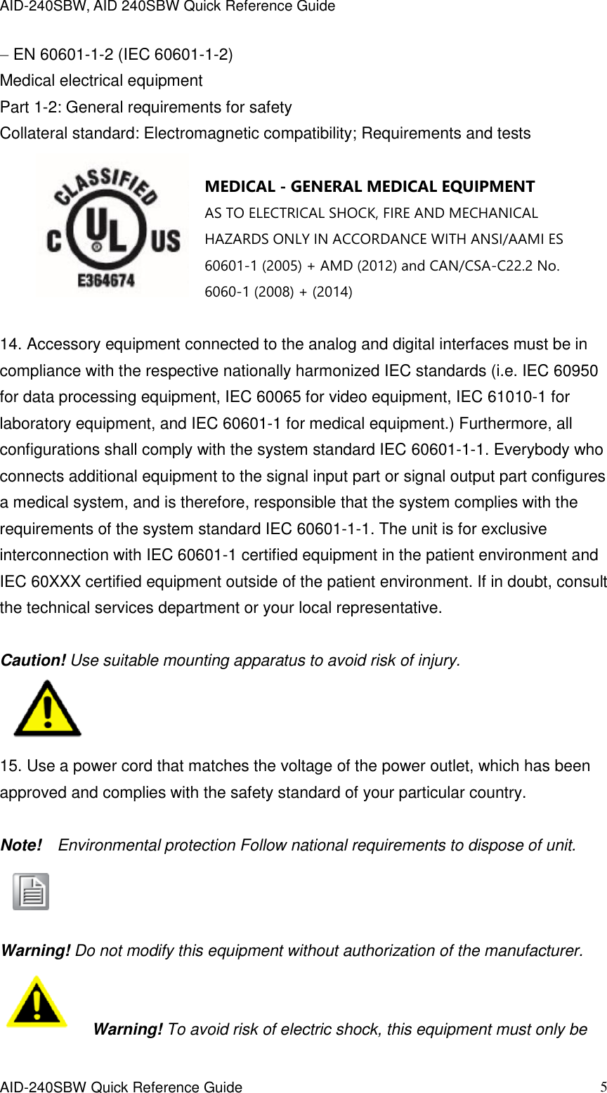 AID-240SBW, AID 240SBW Quick Reference Guide    AID-240SBW Quick Reference Guide   5 – EN 60601-1-2 (IEC 60601-1-2) Medical electrical equipment Part 1-2: General requirements for safety Collateral standard: Electromagnetic compatibility; Requirements and tests   MEDICAL - GENERAL MEDICAL EQUIPMENT AS TO ELECTRICAL SHOCK, FIRE AND MECHANICAL HAZARDS ONLY IN ACCORDANCE WITH ANSI/AAMI ES 60601-1 (2005) + AMD (2012) and CAN/CSA-C22.2 No. 6060-1 (2008) + (2014)  14. Accessory equipment connected to the analog and digital interfaces must be in compliance with the respective nationally harmonized IEC standards (i.e. IEC 60950 for data processing equipment, IEC 60065 for video equipment, IEC 61010-1 for laboratory equipment, and IEC 60601-1 for medical equipment.) Furthermore, all configurations shall comply with the system standard IEC 60601-1-1. Everybody who connects additional equipment to the signal input part or signal output part configures a medical system, and is therefore, responsible that the system complies with the requirements of the system standard IEC 60601-1-1. The unit is for exclusive interconnection with IEC 60601-1 certified equipment in the patient environment and IEC 60XXX certified equipment outside of the patient environment. If in doubt, consult the technical services department or your local representative.  Caution! Use suitable mounting apparatus to avoid risk of injury.    15. Use a power cord that matches the voltage of the power outlet, which has been approved and complies with the safety standard of your particular country.  Note!    Environmental protection Follow national requirements to dispose of unit.    Warning! Do not modify this equipment without authorization of the manufacturer.   Warning! To avoid risk of electric shock, this equipment must only be 