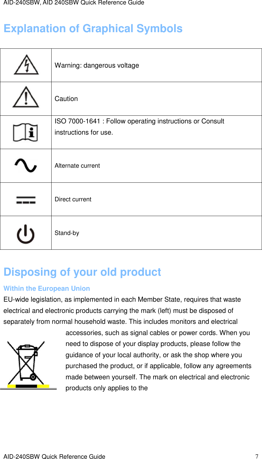 AID-240SBW, AID 240SBW Quick Reference Guide    AID-240SBW Quick Reference Guide   7 Explanation of Graphical Symbols  Disposing of your old product Within the European Union EU-wide legislation, as implemented in each Member State, requires that waste electrical and electronic products carrying the mark (left) must be disposed of separately from normal household waste. This includes monitors and electrical accessories, such as signal cables or power cords. When you need to dispose of your display products, please follow the guidance of your local authority, or ask the shop where you purchased the product, or if applicable, follow any agreements made between yourself. The mark on electrical and electronic products only applies to the       Warning: dangerous voltage    Caution   ISO 7000-1641 : Follow operating instructions or Consult instructions for use.    Alternate current    Direct current    Stand-by  