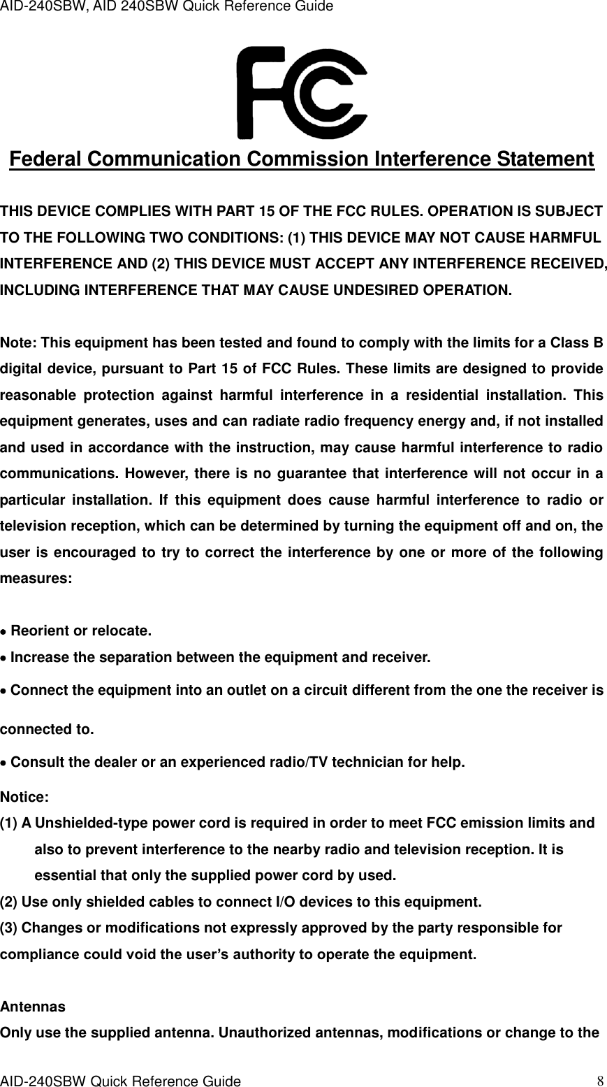 AID-240SBW, AID 240SBW Quick Reference Guide    AID-240SBW Quick Reference Guide   8  Federal Communication Commission Interference Statement  THIS DEVICE COMPLIES WITH PART 15 OF THE FCC RULES. OPERATION IS SUBJECT TO THE FOLLOWING TWO CONDITIONS: (1) THIS DEVICE MAY NOT CAUSE HARMFUL INTERFERENCE AND (2) THIS DEVICE MUST ACCEPT ANY INTERFERENCE RECEIVED, INCLUDING INTERFERENCE THAT MAY CAUSE UNDESIRED OPERATION.    Note: This equipment has been tested and found to comply with the limits for a Class B digital device, pursuant to Part 15 of FCC Rules. These limits are designed to provide reasonable  protection  against  harmful  interference  in  a  residential  installation.  This equipment generates, uses and can radiate radio frequency energy and, if not installed and used in accordance with the instruction, may cause harmful interference to radio communications. However, there is no guarantee that interference will not occur in a particular  installation.  If  this  equipment  does  cause  harmful  interference  to  radio  or television reception, which can be determined by turning the equipment off and on, the user is encouraged to try to correct the interference by one or more of the following measures:   Reorient or relocate.  Increase the separation between the equipment and receiver.  Connect the equipment into an outlet on a circuit different from the one the receiver is connected to.  Consult the dealer or an experienced radio/TV technician for help.  Notice: (1) A Unshielded-type power cord is required in order to meet FCC emission limits and also to prevent interference to the nearby radio and television reception. It is essential that only the supplied power cord by used.           (2) Use only shielded cables to connect I/O devices to this equipment. (3) Changes or modifications not expressly approved by the party responsible for compliance could void the user’s authority to operate the equipment.  Antennas   Only use the supplied antenna. Unauthorized antennas, modifications or change to the 