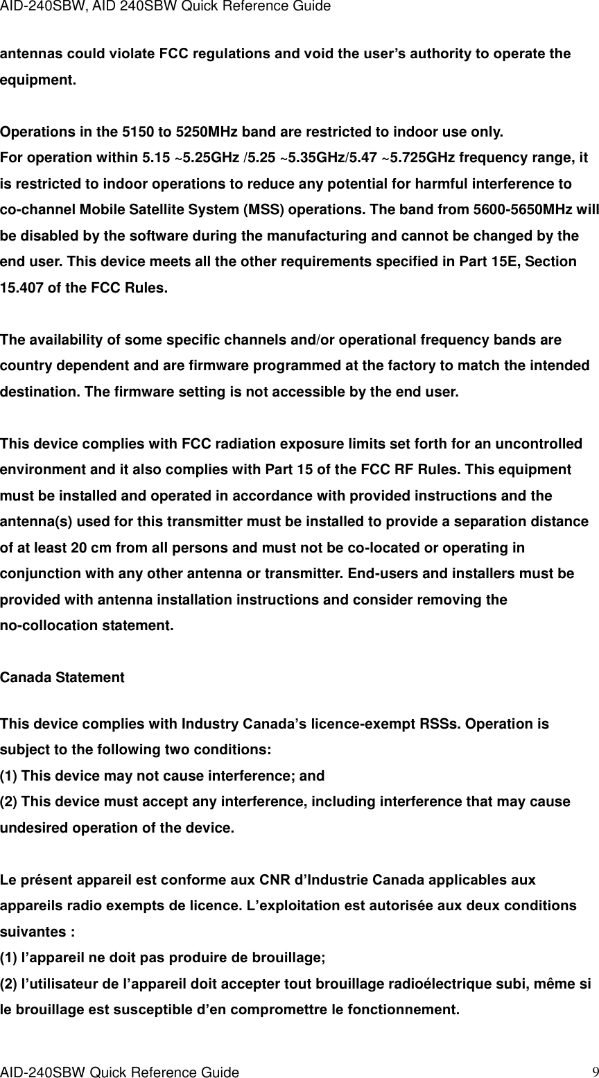 AID-240SBW, AID 240SBW Quick Reference Guide    AID-240SBW Quick Reference Guide   9 antennas could violate FCC regulations and void the user’s authority to operate the equipment.    Operations in the 5150 to 5250MHz band are restricted to indoor use only.   For operation within 5.15 ~5.25GHz /5.25 ~5.35GHz/5.47 ~5.725GHz frequency range, it is restricted to indoor operations to reduce any potential for harmful interference to co-channel Mobile Satellite System (MSS) operations. The band from 5600-5650MHz will be disabled by the software during the manufacturing and cannot be changed by the end user. This device meets all the other requirements specified in Part 15E, Section 15.407 of the FCC Rules.    The availability of some specific channels and/or operational frequency bands are country dependent and are firmware programmed at the factory to match the intended destination. The firmware setting is not accessible by the end user.    This device complies with FCC radiation exposure limits set forth for an uncontrolled environment and it also complies with Part 15 of the FCC RF Rules. This equipment must be installed and operated in accordance with provided instructions and the antenna(s) used for this transmitter must be installed to provide a separation distance of at least 20 cm from all persons and must not be co-located or operating in conjunction with any other antenna or transmitter. End-users and installers must be provided with antenna installation instructions and consider removing the no-collocation statement.  Canada Statement   This device complies with Industry Canada’s licence-exempt RSSs. Operation is subject to the following two conditions:   (1) This device may not cause interference; and   (2) This device must accept any interference, including interference that may cause undesired operation of the device.    Le présent appareil est conforme aux CNR d’Industrie Canada applicables aux appareils radio exempts de licence. L’exploitation est autorisée aux deux conditions suivantes :   (1) l’appareil ne doit pas produire de brouillage;   (2) l’utilisateur de l’appareil doit accepter tout brouillage radioélectrique subi, même si le brouillage est susceptible d’en compromettre le fonctionnement.    
