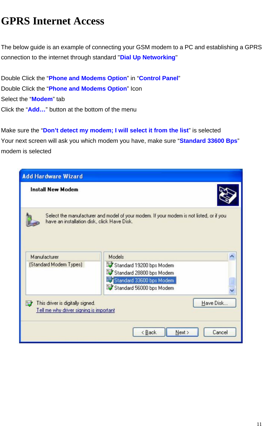   11GPRS Internet Access  The below guide is an example of connecting your GSM modem to a PC and establishing a GPRS connection to the internet through standard &quot;Dial Up Networking&quot;  Double Click the “Phone and Modems Option” in “Control Panel” Double Click the “Phone and Modems Option” Icon Select the “Modem” tab Click the “Add…” button at the bottom of the menu  Make sure the “Don’t detect my modem; I will select it from the list” is selected Your next screen will ask you which modem you have, make sure “Standard 33600 Bps” modem is selected        