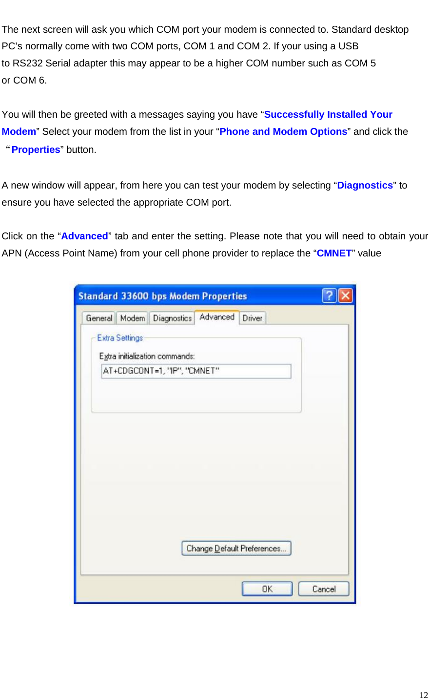   12The next screen will ask you which COM port your modem is connected to. Standard desktop PC’s normally come with two COM ports, COM 1 and COM 2. If your using a USB to RS232 Serial adapter this may appear to be a higher COM number such as COM 5 or COM 6.  You will then be greeted with a messages saying you have “Successfully Installed Your Modem” Select your modem from the list in your “Phone and Modem Options” and click the “Properties” button.  A new window will appear, from here you can test your modem by selecting “Diagnostics” to ensure you have selected the appropriate COM port.  Click on the “Advanced” tab and enter the setting. Please note that you will need to obtain your APN (Access Point Name) from your cell phone provider to replace the “CMNET” value        