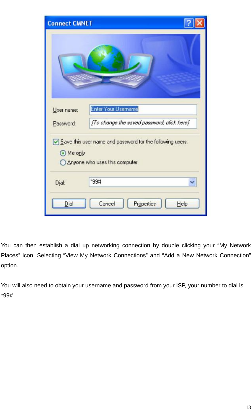   13   You can then establish a dial up networking connection by double clicking your “My Network Places” icon, Selecting “View My Network Connections” and “Add a New Network Connection” option.   You will also need to obtain your username and password from your ISP, your number to dial is *99#          
