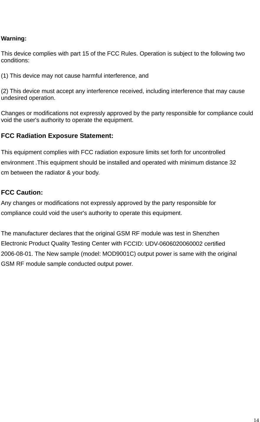   14  Warning: This device complies with part 15 of the FCC Rules. Operation is subject to the following two conditions:  (1) This device may not cause harmful interference, and (2) This device must accept any interference received, including interference that may cause                               undesired operation. Changes or modifications not expressly approved by the party responsible for compliance could void the user&apos;s authority to operate the equipment.   FCC Radiation Exposure Statement:      This equipment complies with FCC radiation exposure limits set forth for uncontrolled environment .This equipment should be installed and operated with minimum distance 32 cm between the radiator &amp; your body.      FCC Caution:   Any changes or modifications not expressly approved by the party responsible for compliance could void the user&apos;s authority to operate this equipment.  The manufacturer declares that the original GSM RF module was test in Shenzhen Electronic Product Quality Testing Center with FCCID: UDV-0606020060002 certified 2006-08-01. The New sample (model: MOD9001C) output power is same with the original GSM RF module sample conducted output power.       
