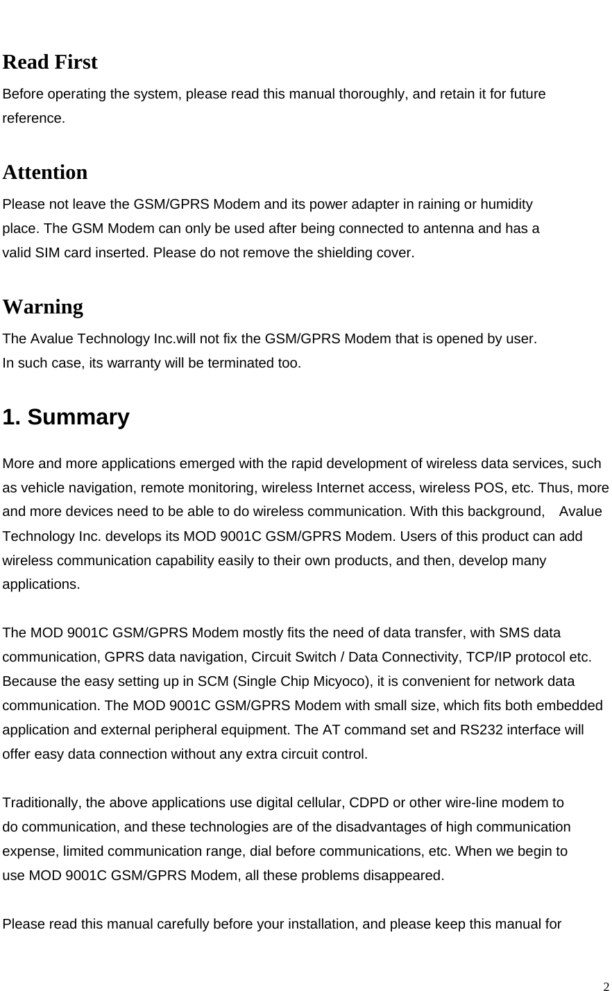    2 Read First Before operating the system, please read this manual thoroughly, and retain it for future reference.  Attention Please not leave the GSM/GPRS Modem and its power adapter in raining or humidity place. The GSM Modem can only be used after being connected to antenna and has a valid SIM card inserted. Please do not remove the shielding cover.  Warning The Avalue Technology Inc.will not fix the GSM/GPRS Modem that is opened by user. In such case, its warranty will be terminated too.  1. Summary  More and more applications emerged with the rapid development of wireless data services, such as vehicle navigation, remote monitoring, wireless Internet access, wireless POS, etc. Thus, more and more devices need to be able to do wireless communication. With this background,    Avalue Technology Inc. develops its MOD 9001C GSM/GPRS Modem. Users of this product can add wireless communication capability easily to their own products, and then, develop many applications.  The MOD 9001C GSM/GPRS Modem mostly fits the need of data transfer, with SMS data communication, GPRS data navigation, Circuit Switch / Data Connectivity, TCP/IP protocol etc. Because the easy setting up in SCM (Single Chip Micyoco), it is convenient for network data communication. The MOD 9001C GSM/GPRS Modem with small size, which fits both embedded application and external peripheral equipment. The AT command set and RS232 interface will offer easy data connection without any extra circuit control.  Traditionally, the above applications use digital cellular, CDPD or other wire-line modem to do communication, and these technologies are of the disadvantages of high communication expense, limited communication range, dial before communications, etc. When we begin to use MOD 9001C GSM/GPRS Modem, all these problems disappeared.  Please read this manual carefully before your installation, and please keep this manual for 