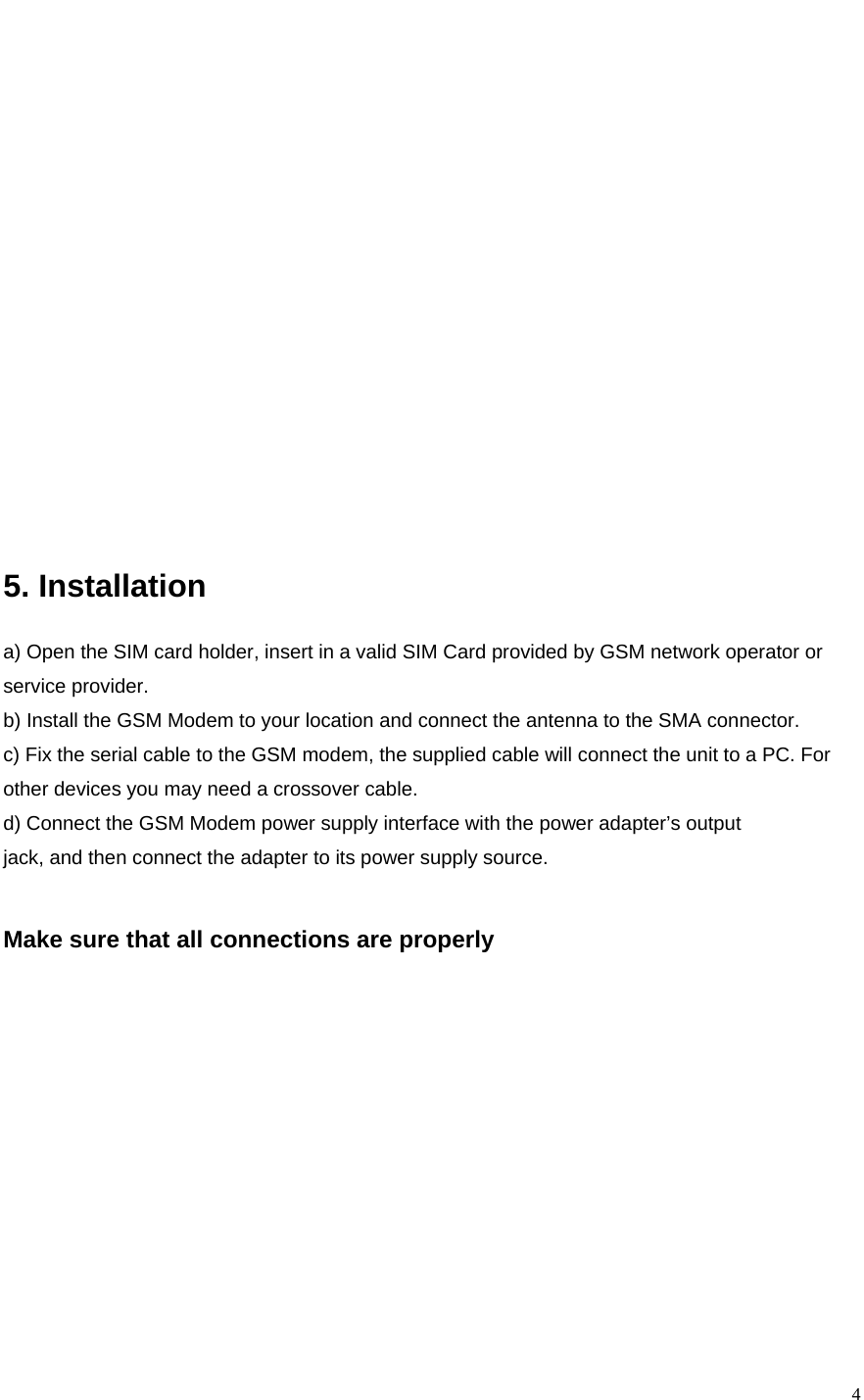    4               5. Installation  a) Open the SIM card holder, insert in a valid SIM Card provided by GSM network operator or service provider. b) Install the GSM Modem to your location and connect the antenna to the SMA connector. c) Fix the serial cable to the GSM modem, the supplied cable will connect the unit to a PC. For other devices you may need a crossover cable. d) Connect the GSM Modem power supply interface with the power adapter’s output jack, and then connect the adapter to its power supply source.   Make sure that all connections are properly       