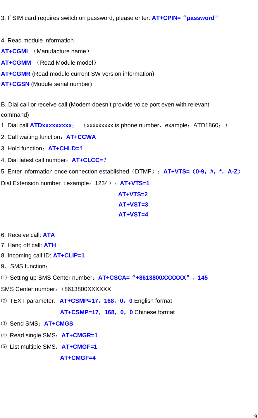    93. If SIM card requires switch on password, please enter: AT+CPIN=“password”  4. Read module information AT+CGMI  （Manufacture name） AT+CGMM  （Read Module model） AT+CGMR (Read module current SW version information) AT+CGSN (Module serial number)  B. Dial call or receive call (Modem doesn’t provide voice port even with relevant command) 1. Dial call ATDxxxxxxxxx； （xxxxxxxxx is phone number，example：ATD1860；） 2. Call waiting function：AT+CCWA 3. Hold function：AT+CHLD=？ 4. Dial latest call number：AT+CLCC=？ 5. Enter information once connection established（DTMF）：AT+VTS=（0-9，#，*，A-Z） Dial Extension number（example：1234）：AT+VTS=1 AT+VTS=2 AT+VST=3 AT+VST=4  6. Receive call: ATA 7. Hang off call: ATH 8. Incoming call ID: AT+CLIP=1 9、SMS function： ⑴ Setting up SMS Center number：AT+CSCA=“+8613800XXXXXX”，145 SMS Center number：+8613800XXXXXX ⑵ TEXT parameter：AT+CSMP=17，168，0，0 English format AT+CSMP=17，168，0，0 Chinese format ⑶ Send SMS：AT+CMGS ⑷ Read single SMS：AT+CMGR=1 ⑸ List multiple SMS：AT+CMGF=1 AT+CMGF=4    