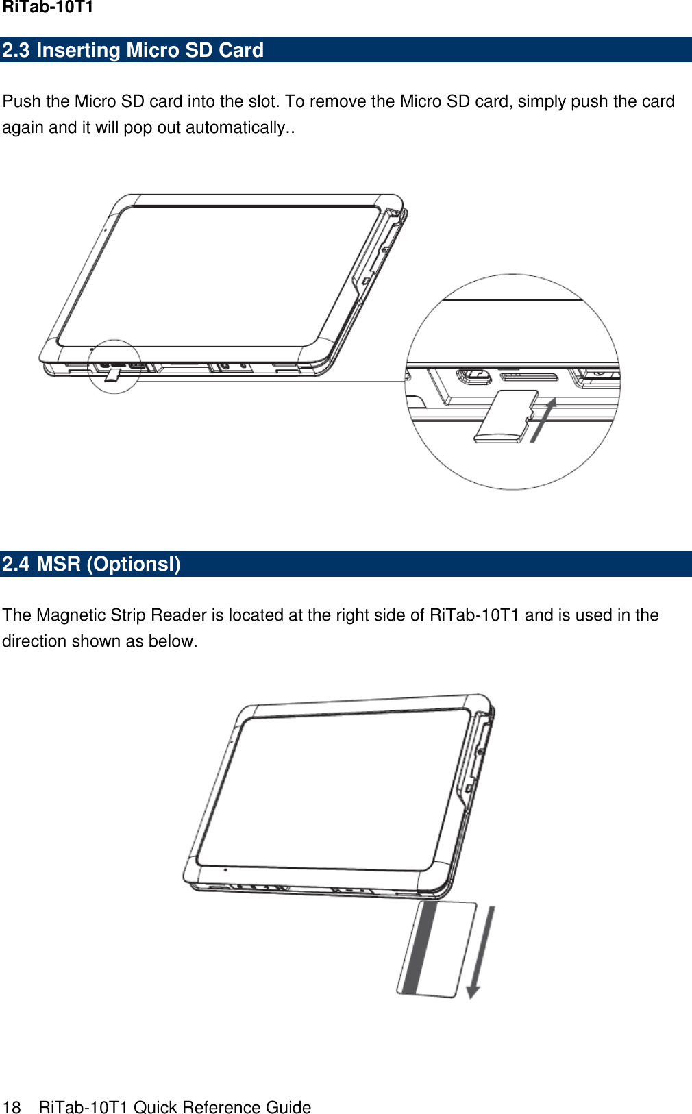 RiTab-10T1   18    RiTab-10T1 Quick Reference Guide 2.3 Inserting Micro SD Card  Push the Micro SD card into the slot. To remove the Micro SD card, simply push the card again and it will pop out automatically..     2.4 MSR (Optionsl)  The Magnetic Strip Reader is located at the right side of RiTab-10T1 and is used in the direction shown as below.   