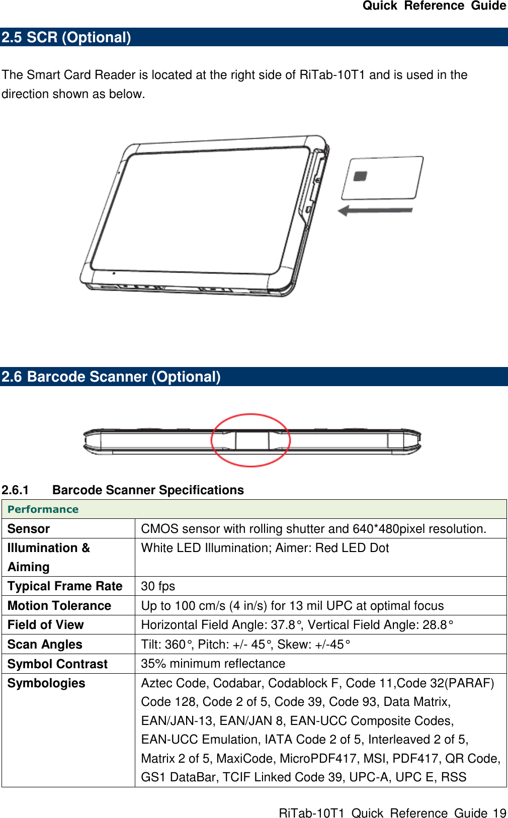 Quick  Reference  Guide RiTab-10T1  Quick  Reference  Guide 19 2.5 SCR (Optional)    The Smart Card Reader is located at the right side of RiTab-10T1 and is used in the direction shown as below.    2.6 Barcode Scanner (Optional)     2.6.1  Barcode Scanner Specifications Performance Sensor CMOS sensor with rolling shutter and 640*480pixel resolution. Illumination &amp; Aiming White LED Illumination; Aimer: Red LED Dot Typical Frame Rate 30 fps Motion Tolerance Up to 100 cm/s (4 in/s) for 13 mil UPC at optimal focus Field of View Horizontal Field Angle: 37.8°, Vertical Field Angle: 28.8° Scan Angles Tilt: 360°, Pitch: +/- 45°, Skew: +/-45° Symbol Contrast 35% minimum reflectance Symbologies Aztec Code, Codabar, Codablock F, Code 11,Code 32(PARAF) Code 128, Code 2 of 5, Code 39, Code 93, Data Matrix, EAN/JAN-13, EAN/JAN 8, EAN-UCC Composite Codes, EAN-UCC Emulation, IATA Code 2 of 5, Interleaved 2 of 5, Matrix 2 of 5, MaxiCode, MicroPDF417, MSI, PDF417, QR Code, GS1 DataBar, TCIF Linked Code 39, UPC-A, UPC E, RSS 