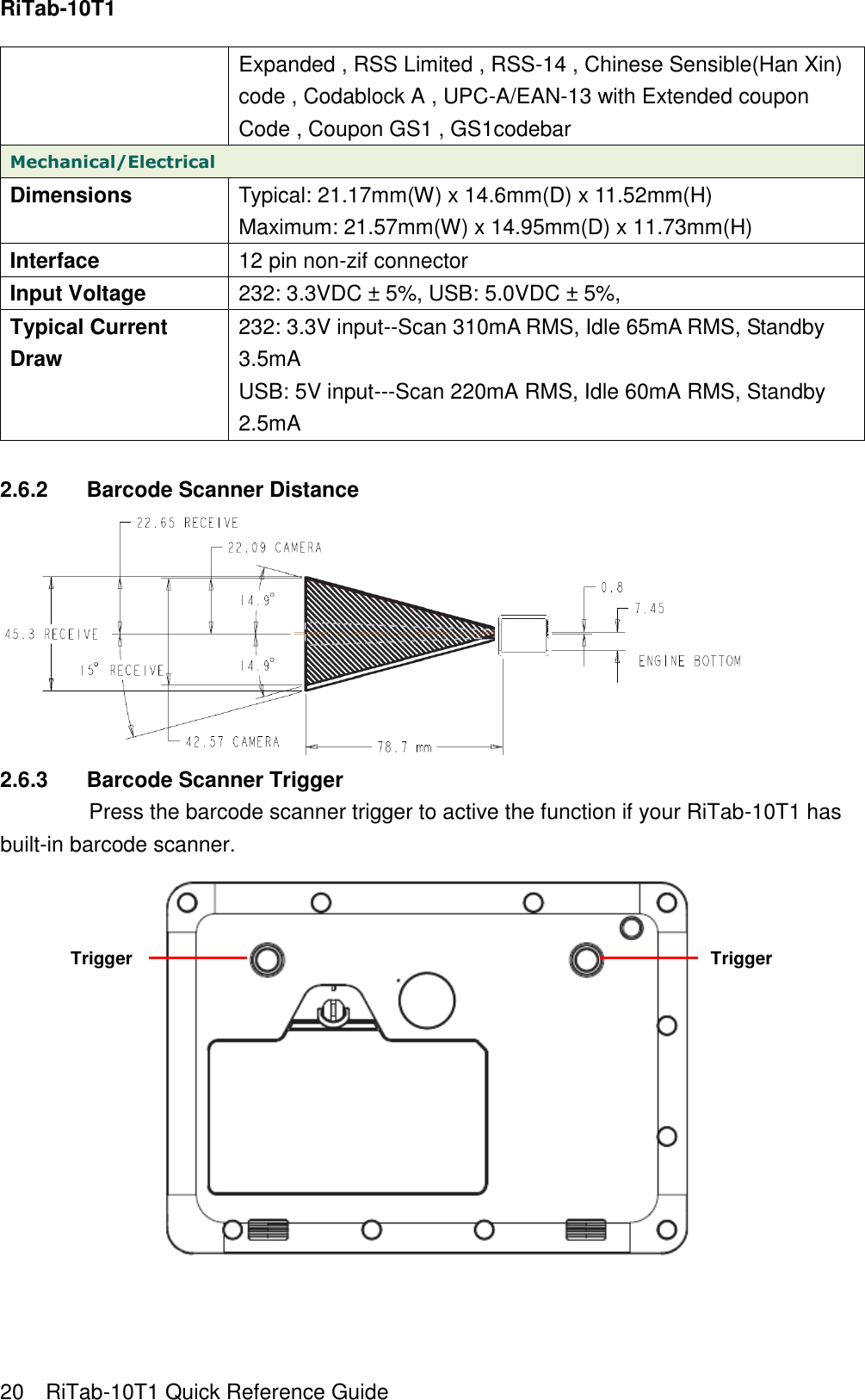 RiTab-10T1   20    RiTab-10T1 Quick Reference Guide Expanded , RSS Limited , RSS-14 , Chinese Sensible(Han Xin) code , Codablock A , UPC-A/EAN-13 with Extended coupon Code , Coupon GS1 , GS1codebar Mechanical/Electrical Dimensions Typical: 21.17mm(W) x 14.6mm(D) x 11.52mm(H)   Maximum: 21.57mm(W) x 14.95mm(D) x 11.73mm(H) Interface 12 pin non-zif connector Input Voltage 232: 3.3VDC ± 5%, USB: 5.0VDC ± 5%, Typical Current Draw 232: 3.3V input--Scan 310mA RMS, Idle 65mA RMS, Standby 3.5mA   USB: 5V input---Scan 220mA RMS, Idle 60mA RMS, Standby 2.5mA  2.6.2  Barcode Scanner Distance  2.6.3  Barcode Scanner Trigger Press the barcode scanner trigger to active the function if your RiTab-10T1 has built-in barcode scanner.    Trigger Trigger 