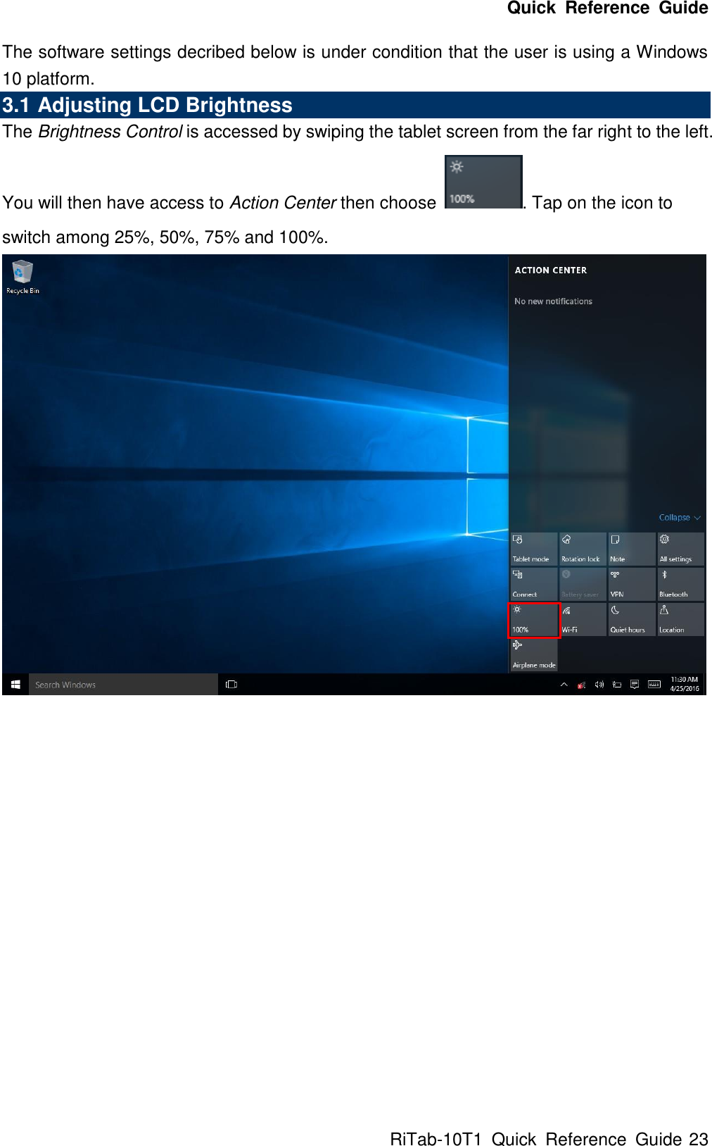 Quick  Reference  Guide RiTab-10T1  Quick  Reference  Guide 23 The software settings decribed below is under condition that the user is using a Windows 10 platform. 3.1 Adjusting LCD Brightness The Brightness Control is accessed by swiping the tablet screen from the far right to the left. You will then have access to Action Center then choose  . Tap on the icon to switch among 25%, 50%, 75% and 100%.                 