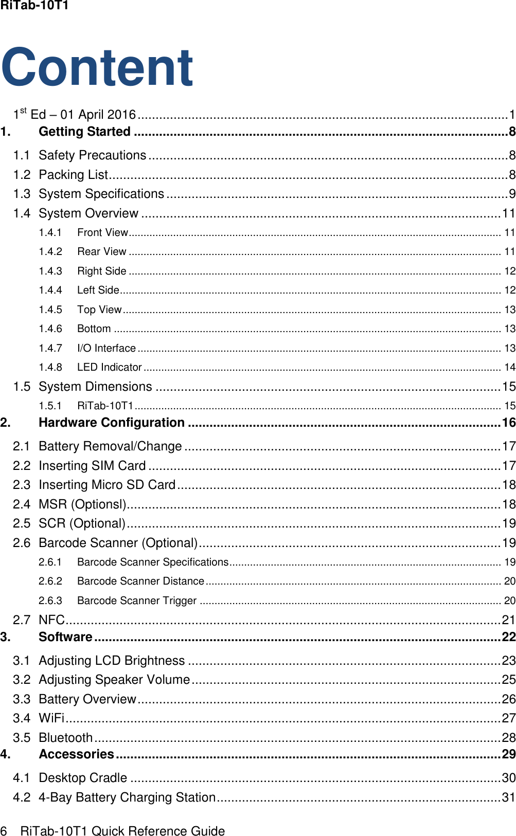 RiTab-10T1   6    RiTab-10T1 Quick Reference Guide Content 1st Ed – 01 April 2016 ....................................................................................................... 1 1. Getting Started ........................................................................................................ 8 1.1 Safety Precautions .................................................................................................... 8 1.2 Packing List ............................................................................................................... 8 1.3 System Specifications ............................................................................................... 9 1.4 System Overview .................................................................................................... 11 1.4.1 Front View .............................................................................................................................. 11 1.4.2 Rear View .............................................................................................................................. 11 1.4.3 Right Side .............................................................................................................................. 12 1.4.4 Left Side ................................................................................................................................. 12 1.4.5 Top View ................................................................................................................................ 13 1.4.6 Bottom ................................................................................................................................... 13 1.4.7 I/O Interface ........................................................................................................................... 13 1.4.8 LED Indicator ......................................................................................................................... 14 1.5 System Dimensions ................................................................................................ 15 1.5.1 RiTab-10T1 ............................................................................................................................ 15 2. Hardware Configuration ....................................................................................... 16 2.1 Battery Removal/Change ........................................................................................ 17 2.2 Inserting SIM Card .................................................................................................. 17 2.3 Inserting Micro SD Card .......................................................................................... 18 2.4 MSR (Optionsl)........................................................................................................ 18 2.5 SCR (Optional) ........................................................................................................ 19 2.6 Barcode Scanner (Optional) .................................................................................... 19 2.6.1 Barcode Scanner Specifications ............................................................................................ 19 2.6.2 Barcode Scanner Distance .................................................................................................... 20 2.6.3 Barcode Scanner Trigger ...................................................................................................... 20 2.7 NFC ......................................................................................................................... 21 3. Software ................................................................................................................. 22 3.1 Adjusting LCD Brightness ....................................................................................... 23 3.2 Adjusting Speaker Volume ...................................................................................... 25 3.3 Battery Overview ..................................................................................................... 26 3.4 WiFi ......................................................................................................................... 27 3.5 Bluetooth ................................................................................................................. 28 4. Accessories ........................................................................................................... 29 4.1 Desktop Cradle ....................................................................................................... 30 4.2 4-Bay Battery Charging Station ............................................................................... 31 