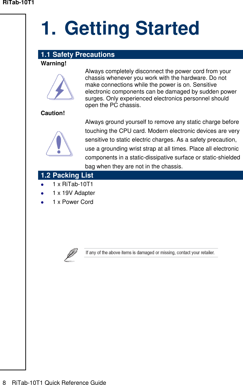 RiTab-10T1   8    RiTab-10T1 Quick Reference Guide                                          1. Getting Started  1.1 Safety Precautions Warning!  Always completely disconnect the power cord from your chassis whenever you work with the hardware. Do not make connections while the power is on. Sensitive electronic components can be damaged by sudden power surges. Only experienced electronics personnel should open the PC chassis. Caution!  Always ground yourself to remove any static charge before touching the CPU card. Modern electronic devices are very sensitive to static electric charges. As a safety precaution, use a grounding wrist strap at all times. Place all electronic components in a static-dissipative surface or static-shielded bag when they are not in the chassis. 1.2 Packing List  1 x RiTab-10T1   1 x 19V Adapter  1 x Power Cord      
