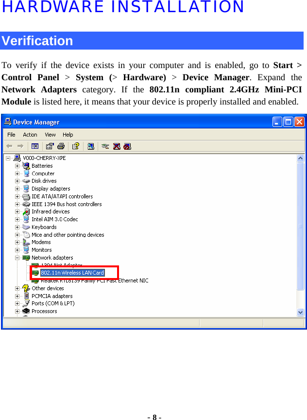  - 8 - HARDWARE INSTALLATION  Verification To verify if the device exists in your computer and is enabled, go to Start &gt;  Control Panel &gt;  System (&gt;  Hardware) &gt; Device Manager. Expand the Network Adapters category. If the 802.11n compliant 2.4GHz Mini-PCI Module is listed here, it means that your device is properly installed and enabled.  