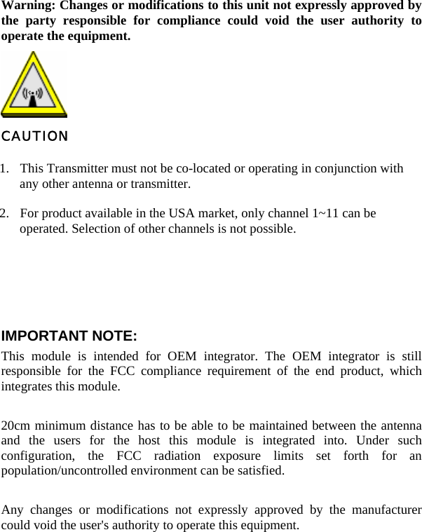   Warning: Changes or modifications to this unit not expressly approved by the party responsible for compliance could void the user authority to operate the equipment.  CAUTION 1. This Transmitter must not be co-located or operating in conjunction with any other antenna or transmitter. 2. For product available in the USA market, only channel 1~11 can be operated. Selection of other channels is not possible. Agency in the United States of America: Company Name: Xterasys Corporation Tel: 909-590-0600 Fax: 909-590-0388 Address: 4711 CHINO AVE. CHINO, CA91710     IMPORTANT NOTE:  This module is intended for OEM integrator. The OEM integrator is still responsible for the FCC compliance requirement of the end product, which integrates this module.   20cm minimum distance has to be able to be maintained between the antenna and the users for the host this module is integrated into. Under such configuration, the FCC radiation exposure limits set forth for an population/uncontrolled environment can be satisfied.     Any changes or modifications not expressly approved by the manufacturer could void the user&apos;s authority to operate this equipment.     