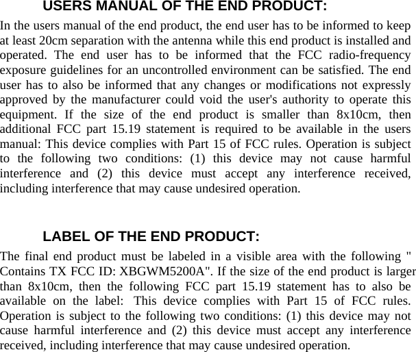 USERS MANUAL OF THE END PRODUCT: In the users manual of the end product, the end user has to be informed to keep at least 20cm separation with the antenna while this end product is installed and operated. The end user has to be informed that the FCC radio-frequency exposure guidelines for an uncontrolled environment can be satisfied. The end user has to also be informed that any changes or modifications not expressly approved by the manufacturer could void the user&apos;s authority to operate this equipment. If the size of the end product is smaller than 8x10cm, then additional FCC part 15.19 statement is required to be available in the users manual: This device complies with Part 15 of FCC rules. Operation is subject to the following two conditions: (1) this device may not cause harmful interference and (2) this device must accept any interference received, including interference that may cause undesired operation.    LABEL OF THE END PRODUCT: The final end product must be labeled in a visible area with the following &quot; Contains TX FCC ID: XBGWM5200A&quot;. If the size of the end product is larger than 8x10cm, then the following FCC part 15.19 statement has to also be available on the label:  This device complies with Part 15 of FCC rules. Operation is subject to the following two conditions: (1) this device may not cause harmful interference and (2) this device must accept any interference received, including interference that may cause undesired operation.     