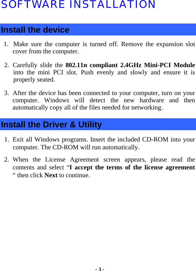  - 3 - SOFTWARE INSTALLATION Install the device 1. Make sure the computer is turned off. Remove the expansion slot cover from the computer.   2. Carefully slide the 802.11n compliant 2.4GHz Mini-PCI Module into the mini PCI slot. Push evenly and slowly and ensure it is properly seated.   3. After the device has been connected to your computer, turn on your computer. Windows will detect the new hardware and then automatically copy all of the files needed for networking.   Install the Driver &amp; Utility 1. Exit all Windows programs. Insert the included CD-ROM into your computer. The CD-ROM will run automatically. 2. When the License Agreement screen appears, please read the contents and select “I accept the terms of the license agreement “ then click Next to continue. 