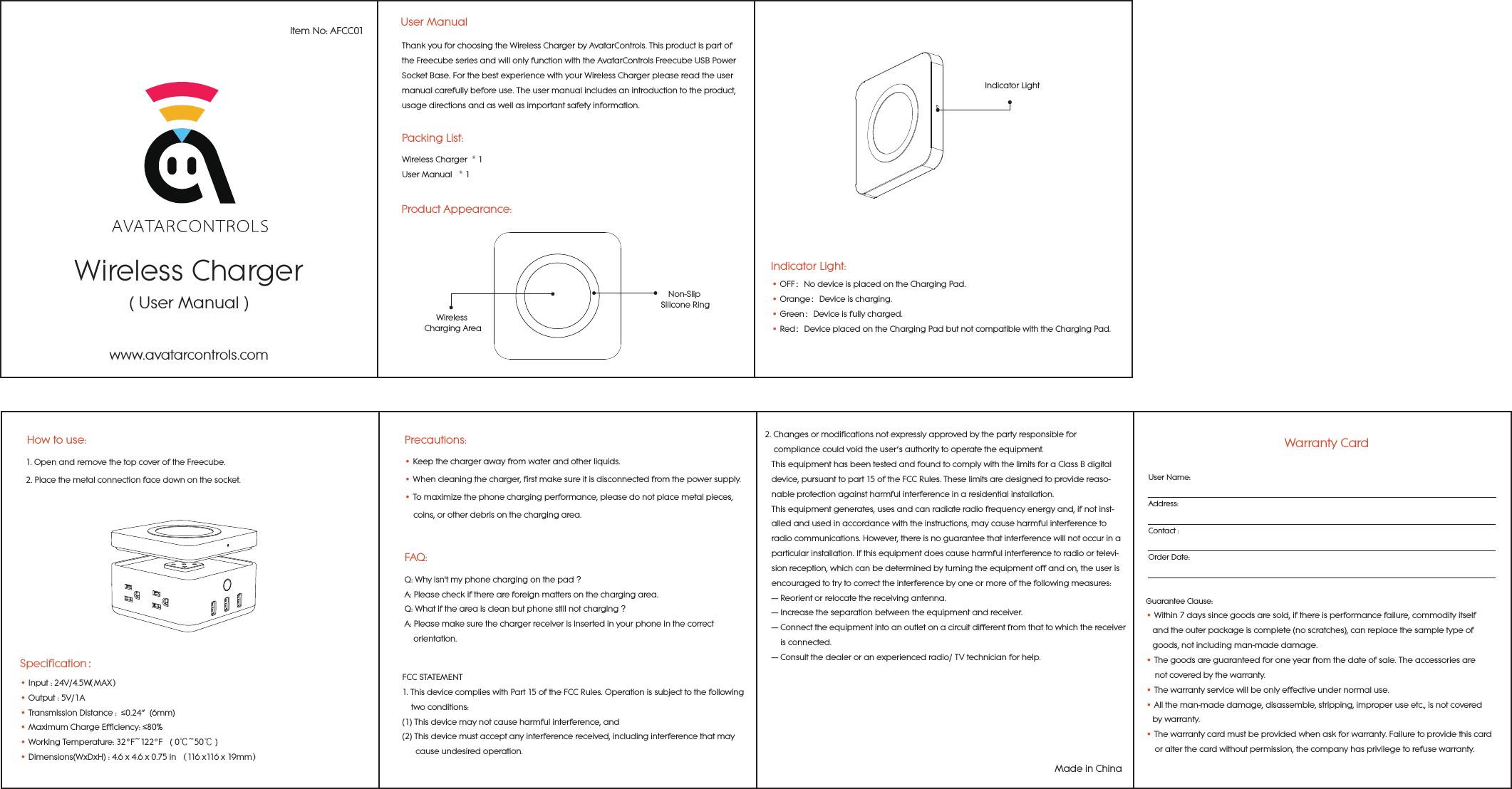 Wireless Charger( User Manual )Item No: AFCC01User ManualPacking List:Wireless Charger  * 1User Manual   * 1Product Appearance:Thank you for choosing the Wireless Charger by AvatarControls. This product is part of the Freecube series and will only function with the AvatarControls Freecube USB Power Socket Base. For the best experience with your Wireless Charger please read the user manual carefully before use. The user manual includes an introduction to the product, usage directions and as well as important safety information.Wireless Charging AreaNon-Slip Silicone RingIndicator LightIndicator Light:&bull; OFF：No device is placed on the Charging Pad.&bull; Orange：Device is charging.&bull; Green：Device is fully charged.&bull; Red：Device placed on the Charging Pad but not compatible with the Charging Pad.www.avatarcontrols.comPrecautions:&bull; Keep the charger away from water and other liquids.&bull; When cleaning the charger, first make sure it is disconnected from the power supply.&bull; To maximize the phone charging performance, please do not place metal pieces,     coins, or other debris on the charging area.FAQ:Q: Why isn't my phone charging on the pad ?  A: Please check if there are foreign matters on the charging area.Q: What if the area is clean but phone still not charging ?  A: Please make sure the charger receiver is inserted in your phone in the correct     orientation.1. Open and remove the top cover of the Freecube.  2. Place the metal connection face down on the socket.How to use:&bull; Input : 24V/4.5W（MAX）&bull; Output : 5V/1A&bull; Transmission Distance :  &le;0.24&rdquo;  (6mm) &bull; Maximum Charge Efficiency: &le;80%&bull; Working Temperature: 32&deg;F~122&deg;F   ( 0℃~50℃ )&bull; Dimensions(WxDxH) : 4.6 x 4.6 x 0.75 in （116 x116 x 19mm）Specification：FCC STATEMENT1.ThisdevicecomplieswithPart15oftheFCCRules.Operationissubjecttothefollowing    twoconditions:(1)Thisdevicemaynotcauseharmfulinterference,and(2)Thisdevicemustacceptanyinterferencereceived,includinginterferencethatmay      causeundesiredoperation.Warranty CardUser Name:Address:Contact :Order Date:Guarantee Clause:&bull; Within 7 days since goods are sold, if there is performance failure, commodity itself    and the outer package is complete (no scratches), can replace the sample type of    goods, not including man-made damage.&bull; The goods are guaranteed for one year from the date of sale. The accessories are     not covered by the warranty.&bull; The warranty service will be only effective under normal use.&bull; All the man-made damage, disassemble, stripping, improper use etc., is not covered   by warranty. &bull; The warranty card must be provided when ask for warranty. Failure to provide this card     or alter the card without permission, the company has privilege to refuse warranty.    2.Changesormodificationsnotexpresslyapprovedbythepartyresponsiblefor    compliancecouldvoidtheuser&rsquo;sauthoritytooperatetheequipment.   ThisequipmenthasbeentestedandfoundtocomplywiththelimitsforaClassBdigital   device,pursuanttopart15oftheFCCRules.Theselimitsaredesignedtoprovidereaso-   nableprotectionagainstharmfulinterferenceinaresidentialinstallation.   Thisequipmentgenerates,usesandcanradiateradiofrequencyenergyand,ifnotinst-   alled andusedinaccordancewiththeinstructions,maycauseharmfulinterferenceto   radiocommunications.However,thereisnoguaranteethatinterferencewillnotoccurina   particularinstallation.Ifthisequipmentdoescauseharmfulinterferencetoradioortelevi-   sionreception,whichcanbedeterminedbyturningtheequipmentoffandon,the useris   encouragedtotrytocorrecttheinterferencebyoneormoreofthefollowing measures:   &mdash; Reorientorrelocatethereceivingantenna.   &mdash; Increasetheseparationbetweentheequipmentandreceiver.   &mdash; Connecttheequipmentintoanoutletonacircuitdifferentfromthattowhichthereceiver      isconnected.   &mdash; Consultthedealeroranexperiencedradio/TVtechnicianforhelp.Made in China