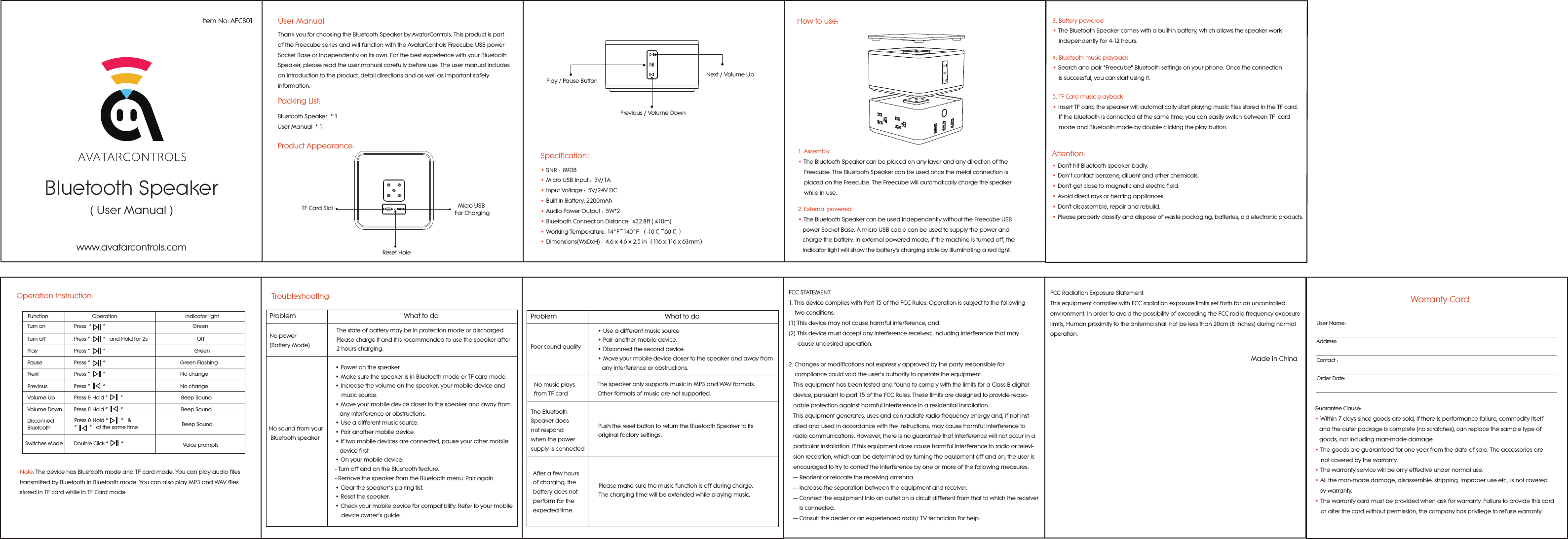 Bluetooth Speaker( User Manual )Item No: AFCS01www.avatarcontrols.comUser ManualPacking List:Bluetooth Speaker  * 1User Manual  * 1Product Appearance:Thank you for choosing the Bluetooth Speaker by AvatarControls. This product is part of the Freecube series and will function with the AvatarControls Freecube USB power Socket Base or independently on its own. For the best experience with your Bluetooth Speaker, please read the user manual carefully before use. The user manual includes an introduction to the product, detail directions and as well as important safety information.TF Card Slot Micro USB For ChargingReset HoleNext / Volume UpPlay / Pause Button Previous / Volume Down&bull; SNR :  89DB                    &bull; Micro USB Input :  5V/1A&bull; Input Voltage :  5V/24V DC&bull; Built in Battery: 2200mAh&bull; Audio Power Output :  5W*2&bull; Bluetooth Connection Distance:  &le;32.8ft ( &le;10m) &bull; Working Temperature: 14&deg;F~140&deg;F （-10℃~60℃）&bull; Dimensions(WxDxH) :  4.6 x 4.6 x 2.5 in（116 x 116 x 63mm）Specification：How to use:1. Assembly&bull; The Bluetooth Speaker can be placed on any layer and any direction of the     Freecube. The Bluetooth Speaker can be used once the metal connection is     placed on the Freecube. The Freecube will automatically charge the speaker     while in use.2. External powered&bull; The Bluetooth Speaker can be used independently without the Freecube USB    power Socket Base. A micro USB cable can be used to supply the power and    charge the battery. In external powered mode, if the machine is turned off, the    indicator light will show the battery's charging state by illuminating a red light.3. Battery powered&bull; The Bluetooth Speaker comes with a built-in battery, which allows the speaker work     independently for 4-12 hours.4. Bluetooth music playback &bull; Search and pair "Freecube" Bluetooth settings on your phone. Once the connection     is successful, you can start using it.5. TF Card music playback&bull; Insert TF card, the speaker will automatically start playing music files stored in the TF card.     If the bluetooth is connected at the same time, you can easily switch between TF  card     mode and Bluetooth mode by double clicking the play button.Note: The device has Bluetooth mode and TF card mode. You can play audio files transmitted by Bluetooth in Bluetooth mode. You can also play MP3 and WAV files stored in TF card while in TF Card mode.Operation Instruction:Switches ModeTurn on  Press  &ldquo;        &rdquo;                                 GreenTurn off  Press &ldquo;         &rdquo;   and Hold for 2s                       OffPlay  Press &ldquo;         &rdquo;                                                               GreenPause  Press &ldquo;         &rdquo;                                                     Green FlashingNext  Press &ldquo;         &rdquo;                                                     No changePrevious  Press &ldquo;         &rdquo;                                                     No changeVolume Up  Press &amp; Hold &ldquo;         &rdquo;                                         Beep SoundVolume Down  Press &amp; Hold &ldquo;         &rdquo;                                         Beep SoundDisconnect Bluetooth Beep SoundDouble Click &ldquo;         &rdquo;         Voice promptsPress &amp; Hold &ldquo;         &rdquo;   &amp; &ldquo;         &rdquo;   at the same timeFunction                               Operation                                                Indicator light&bull; Don't hit Bluetooth speaker badly.&bull; Don&rsquo;t contact benzene, diluent and other chemicals.&bull; Don't get close to magnetic and electric field.&bull; Avoid direct rays or heating appliances.&bull; Don't disassemble, repair and rebuild.&bull; Please properly classify and dispose of waste packaging, batteries, old electronic products.Attention:Troubleshooting:Problem                                                            What to doNo power (Battery Mode)The state of battery may be in protection mode or discharged. Please charge it and it is recommended to use the speaker after 2 hours charging.No sound from your Bluetooth speaker&bull; Power on the speaker. &bull; Make sure the speaker is in Bluetooth mode or TF card mode.&bull; Increase the volume on the speaker, your mobile device and     music source. &bull; Move your mobile device closer to the speaker and away from    any interference or obstructions. &bull; Use a different music source. &bull; Pair another mobile device. &bull; If two mobile devices are connected, pause your other mobile    device first. &bull; On your mobile device:- Turn off and on the Bluetooth feature. - Remove the speaker from the Bluetooth menu. Pair again. &bull; Clear the speaker&rsquo;s pairing list. &bull; Reset the speaker. &bull; Check your mobile device for compatibility. Refer to your mobile     device owner&rsquo;s guide.Problem                                                            What to doPoor sound quality&bull; Use a different music source&bull; Pair another mobile device.&bull; Disconnect the second device.&bull; Move your mobile device closer to the speaker and away from   any interference or obstructions.No music plays from TF cardThe speaker only supports music in MP3 and WAV formats. Other formats of music are not supported.The Bluetooth Speaker does not respond when the power supply is connectedPush the reset button to return the Bluetooth Speaker to its original factory settings.After a few hours of charging, the battery does not perform for the expected time.Please make sure the music function is off during charge. The charging time will be extended while playing music.FCCSTATEMENT1.ThisdevicecomplieswithPart15oftheFCCRules.Operationissubjecttothefollowing    twoconditions:(1)Thisdevicemaynotcauseharmfulinterference,and(2)Thisdevicemustacceptanyinterferencereceived,includinginterferencethatmay      causeundesiredoperation.2.Changesormodificationsnotexpresslyapprovedbythepartyresponsiblefor    compliancecouldvoidtheuser&rsquo;sauthoritytooperatetheequipment.   ThisequipmenthasbeentestedandfoundtocomplywiththelimitsforaClassBdigital   device,pursuanttopart15oftheFCCRules.Theselimitsaredesignedtoprovidereaso-   nableprotectionagainstharmfulinterferenceinaresidentialinstallation.   Thisequipmentgenerates,usesandcanradiateradiofrequencyenergyand,ifnotinst-   alled andusedinaccordancewiththeinstructions,maycauseharmfulinterferenceto   radiocommunications.However,thereisnoguaranteethatinterferencewillnotoccurina   particularinstallation.Ifthisequipmentdoescauseharmfulinterferencetoradioortelevi-   sionreception,whichcanbedeterminedbyturningtheequipmentoffandon,the useris   encouragedtotrytocorrecttheinterferencebyoneormoreofthefollowing measures:   &mdash; Reorientorrelocatethereceivingantenna.   &mdash; Increasetheseparationbetweentheequipmentandreceiver.   &mdash; Connecttheequipmentintoanoutletonacircuitdifferentfromthattowhichthereceiver      isconnected.   &mdash; Consultthedealeroranexperiencedradio/TVtechnicianforhelp.Warranty CardUser Name:Address:Contact :Order Date:Guarantee Clause:&bull; Within 7 days since goods are sold, if there is performance failure, commodity itself    and the outer package is complete (no scratches), can replace the sample type of    goods, not including man-made damage.&bull; The goods are guaranteed for one year from the date of sale. The accessories are     not covered by the warranty.&bull; The warranty service will be only effective under normal use.&bull; All the man-made damage, disassemble, stripping, improper use etc., is not covered   by warranty. &bull; The warranty card must be provided when ask for warranty. Failure to provide this card     or alter the card without permission, the company has privilege to refuse warranty.    FCCRadiationExposureStatement:ThisequipmentcomplieswithFCCradiationexposurelimitssetforthforanuncontrolledenvironment.InordertoavoidthepossibilityofexceedingtheFCCradiofrequencyexposurelimits,Humanproximitytotheantennashallnotbelessthan20cm(8inches)duringnormaloperation.Made in China
