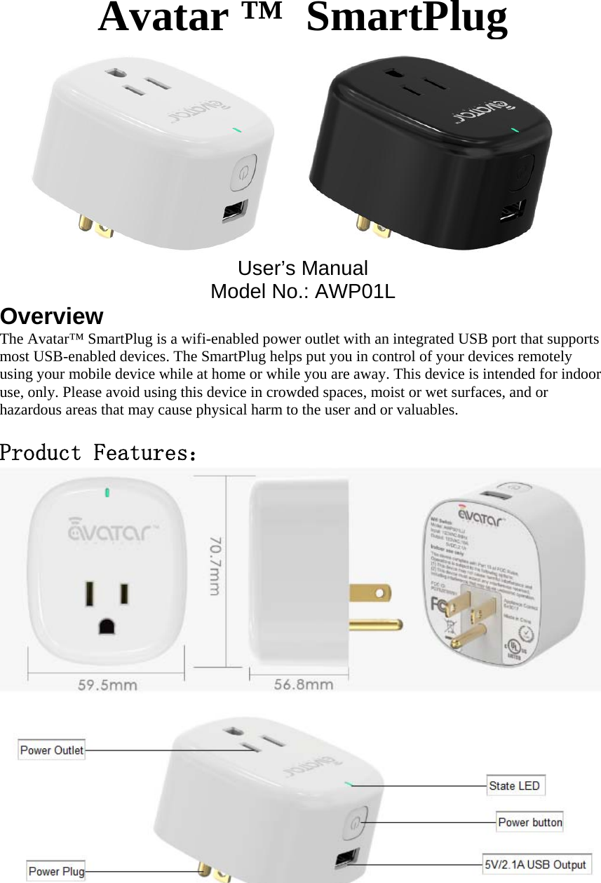 Avatar &trade;  SmartPlugUser&rsquo;s ManualModel No.: AWP01LOverviewThe Avatar&trade; SmartPlug is a wifi-enabled power outlet with an integrated USB port that supports most USB-enabled devices. The SmartPlug helps put you in control of your devices remotely using your mobile device while at home or while you are away. This device is intended for indoor use, only. Please avoid using this device in crowded spaces, moist or wet surfaces, and or hazardous areas that may cause physical harm to the user and or valuables. Product Features：