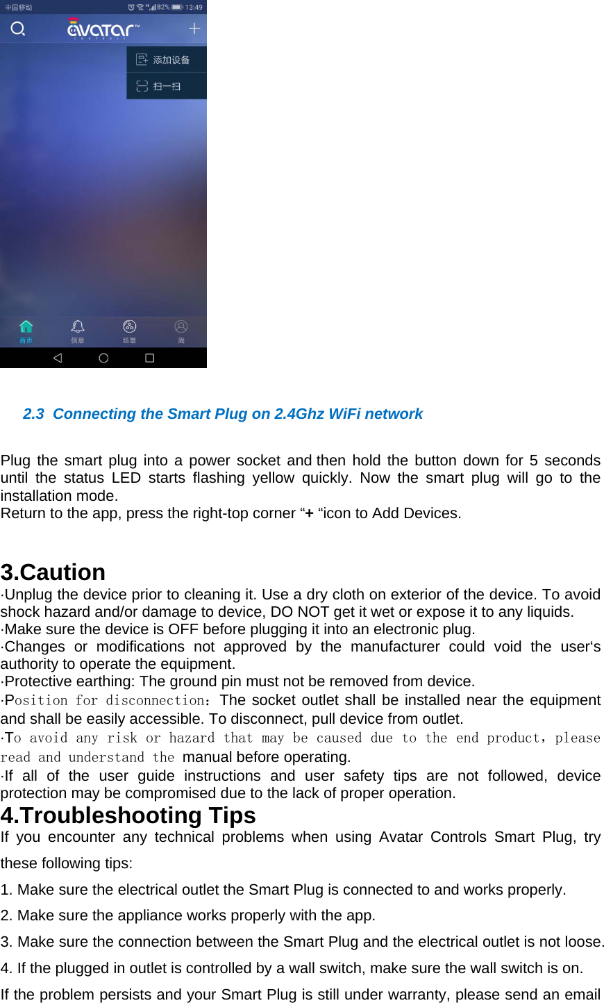   2.3  Connecting the Smart Plug on 2.4Ghz WiFi networkPlug the smart plug into a power socket and then hold the button down for 5 seconds until the status LED starts flashing yellow quickly. Now the smart plug will go to the installation mode. Return to the app, press the right-top corner &ldquo;+ &ldquo;icon to Add Devices.    3.Caution&middot;Unplug the device prior to cleaning it. Use a dry cloth on exterior of the device. To avoid shock hazard and/or damage to device, DO NOT get it wet or expose it to any liquids. &middot;Make sure the device is OFF before plugging it into an electronic plug. &middot;Changes or modifications not approved by the manufacturer could void the user&lsquo;s authority to operate the equipment.&middot;Protective earthing: The ground pin must not be removed from device.&middot;Position for disconnection：The socket outlet shall be installed near the equipment and shall be easily accessible. To disconnect, pull device from outlet. &middot;To avoid any risk or hazard that may be caused due to the end product，please read and understand the manual before operating.&middot;If all of the user guide instructions and user safety tips are not followed, device protection may be compromised due to the lack of proper operation. 4.Troubleshooting TipsIf you encounter any technical problems when using Avatar Controls Smart Plug, try these following tips:1. Make sure the electrical outlet the Smart Plug is connected to and works properly.2. Make sure the appliance works properly with the app.3. Make sure the connection between the Smart Plug and the electrical outlet is not loose.4. If the plugged in outlet is controlled by a wall switch, make sure the wall switch is on.If the problem persists and your Smart Plug is still under warranty, please send an email 