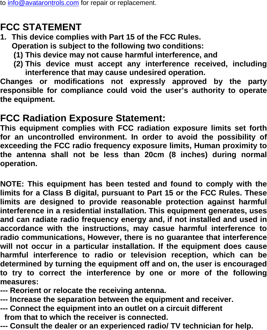 to info@avatarontrols.com for repair or replacement.  FCC STATEMENT 1.  This device complies with Part 15 of the FCC Rules. Operation is subject to the following two conditions: (1) This device may not cause harmful interference, and (2) This device must accept any interference received, including interference that may cause undesired operation. Changes or modifications not expressly approved by the party responsible for compliance could void the user&rsquo;s authority to operate the equipment.  FCC Radiation Exposure Statement:  This equipment complies with FCC radiation exposure limits set forth for an uncontrolled environment. In order to avoid the possibility of exceeding the FCC radio frequency exposure limits, Human proximity to the antenna shall not be less than 20cm (8 inches) during normal operation. NOTE: This equipment has been tested and found to comply with the limits for a Class B digital, pursuant to Part 15 or the FCC Rules. These limits are designed to provide reasonable protection against harmful interference in a residential installation. This equipment generates, uses and can radiate radio frequency energy and, if not installed and used in accordance with the instructions, may casue harmful interference to radio communications, However, there is no guarantee that interference will not occur in a particular installation. If the equipment does cause harmful interference to radio or television reception, which can be determined by turning the equipment off and on, the user is encouraged to try to correct the interference by one or more of the following measures: --- Reorient or relocate the receiving antenna. --- Increase the separation between the equipment and receiver. --- Connect the equipment into an outlet on a circuit different   from that to which the receiver is connected. --- Consult the dealer or an experienced radio/ TV technician for help.
