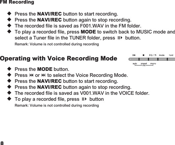 89FM Recording  u  Press the NAVI/REC button to start recording. u  Press the NAVI/REC button again to stop recording. u  The recorded file is saved as F001.WAV in the FM folder. u  To play a recorded file, press MODE to switch back to MUSIC mode and    select a Tuner file in the TUNER folder, press ;4 button.    Remark: Volume is not controlled during recordingOperating with Voice Recording Mode u  Press the MODE button.   u  Press 9 or : to select the Voice Recording Mode.   u  Press the NAVI/REC button to start recording.   u  Press the NAVI/REC button again to stop recording.   u  The recorded file is saved as V001.WAV in the VOICE folder.   u  To play a recorded file, press ;4 button    Remark: Volume is not controlled during recording